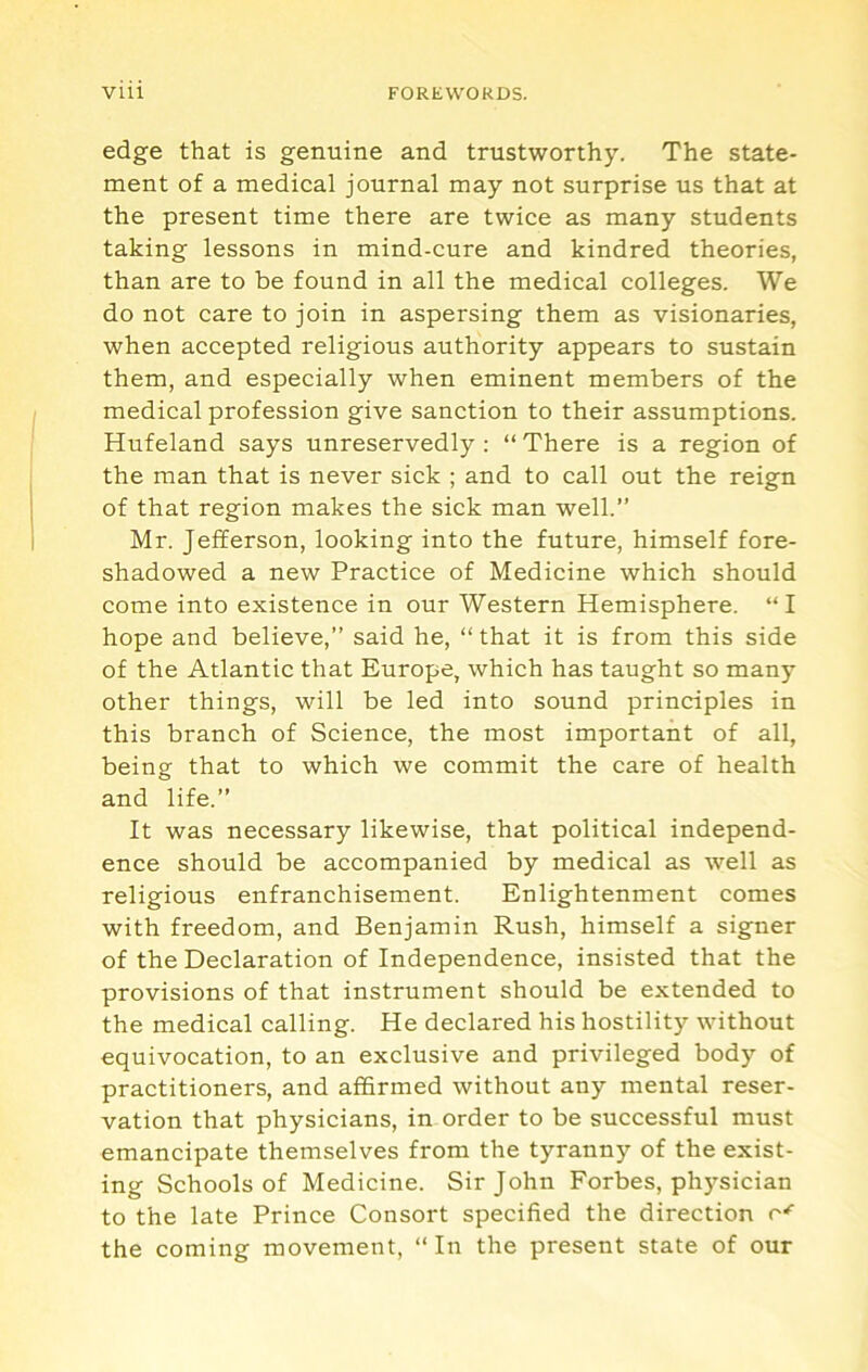 edge that is genuine and trustworthy. The state- ment of a medical journal may not surprise us that at the present time there are twice as many students taking lessons in mind-cure and kindred theories, than are to be found in all the medical colleges. We do not care to join in aspersing them as visionaries, when accepted religious authority appears to sustain them, and especially when eminent members of the medical profession give sanction to their assumptions. Hufeland says unreservedly : “ There is a region of the man that is never sick ; and to call out the reign of that region makes the sick man well.” Mr. Jefferson, looking into the future, himself fore- shadowed a new Practice of Medicine which should come into existence in our Western Hemisphere. “I hope and believe,” said he, ” that it is from this side of the Atlantic that Europe, which has taught so many other things, will be led into sound principles in this branch of Science, the most important of all, being that to which we commit the care of health and life.” It was necessary likewise, that political independ- ence should be accompanied by medical as well as religious enfranchisement. Enlightenment comes with freedom, and Benjamin Rush, himself a signer of the Declaration of Independence, insisted that the provisions of that instrument should be extended to the medical calling. He declared his hostility without equivocation, to an exclusive and privileged body of practitioners, and affirmed without any mental reser- vation that physicians, in order to be successful must emancipate themselves from the tyranny of the exist- ing Schools of Medicine. Sir John Forbes, ph)’^sician to the late Prince Consort specified the direction the coming movement, “In the present state of our