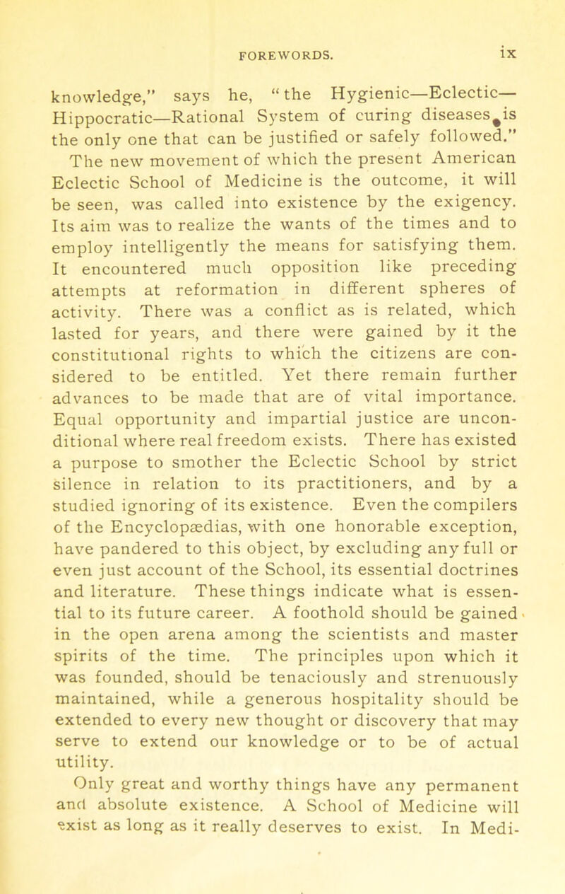 knowledge,” says he, “the Hygienic—Eclectic— Hippocratic—Rational System of curing diseases^is the only one that can be justified or safely followed.” The new movement of which the present American Eclectic School of Medicine is the outcome, it will be seen, was called into existence by the exigency. Its aim was to realize the wants of the times and to employ intelligently the means for satisfying them. It encountered much opposition like preceding attempts at reformation in different spheres of activity. There was a conflict as is related, which lasted for years, and there were gained by it the constitutional rights to which the citizens are con- sidered to be entitled. Yet there remain further advances to be made that are of vital importance. Equal opportunity and impartial justice are uncon- ditional where real freedom exists. There has existed a purpose to smother the Eclectic School by strict silence in relation to its practitioners, and by a studied ignoring of its existence. Even the compilers of the Encyclopaedias, with one honorable exception, have pandered to this object, by excluding any full or even just account of the School, its essential doctrines and literature. These things indicate what is essen- tial to its future career. A foothold should be gained > in the open arena among the scientists and master spirits of the time. The principles upon which it was founded, should be tenaciously and strenuously maintained, while a generous hospitality should be extended to every new thought or discovery that may serve to extend our knowledge or to be of actual utility. Only great and worthy things have any permanent and absolute existence. A School of Medicine will ^xist as long as it really deserves to exist. In Medi-