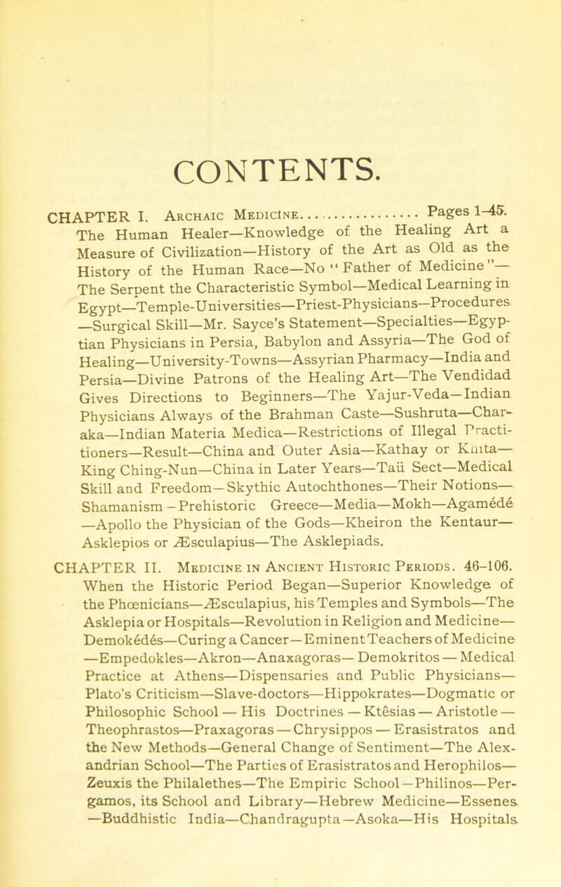 CONTENTS. CHAPTER I. Archaic Medicine Pages 1-45. The Human Healer—Knowledge of the Healing Art a Measure of Civilization—History of the Art as Old as the History of the Human Race—No “ Father of Medicine”— The Serpent the Characteristic Symbol—Medical Learning in Egypt—Temple-Universities—Priest-Physicians—Procedures —Surgical Skill—Mr. Sayce’s Statement—Specialties—Egyp- tian Physicians in Persia, Babylon and Assyria—The God of Healing—University-Towns—Assyrian Pharmacy—India and Persia—Divine Patrons of the Healing Art—The Vendidad Gives Directions to Beginners—The Yajur-Veda—Indian Physicians Always of the Brahman Caste—Sushruta—Char- aka—Indian Materia Medica—Restrictions of Illegal Practi- tioners—Result—China and Outer Asia—Kathay or Knita— King Ching-Nun—China in Later Years—Tail Sect—Medical Skill and Freedom-Skythic Autochthones—Their Notions— Shamanism — Prehistoric Greece—Media—Mokh—Agamede —Apollo the Physician of the Gods—Kheiron the Kentaur— Asklepios or .lEsculapius—The Asklepiads. CHAPTER II. Medicine IN Ancient Historic Periods. 46-106. When the Historic Period Began—Superior Knowledge of the Phoenicians—.<Esculapius, his Temples and Symbols—The Asklepia or Hospitals—Revolution in Religion and Medicine— Demoked6s—Curing a Cancer—Eminent Teachers of Medicine —Empedokles—Akron—Anaxagoras— Demokritos — Medical Practice at Athens—Dispensaries and Public Physicians— Plato’s Criticism—Slave-doctors—Hippokrates—Dogmatic or Philosophic School — His Doctrines — Ktesias — Aristotle — Theophrastos—Praxagoras — Chrysippos — Erasistratos and the New Methods—General Change of Sentiment—The Alex- andrian School—The Parties of Erasistratos and Herophilos— Zeuxis the Philalethes—The Empiric School —Philinos—Per- gamos, its School and Library—Hebrew Medicine—Essenes. —Buddhistic India—Chandragupta—Asoka—His Hospitals