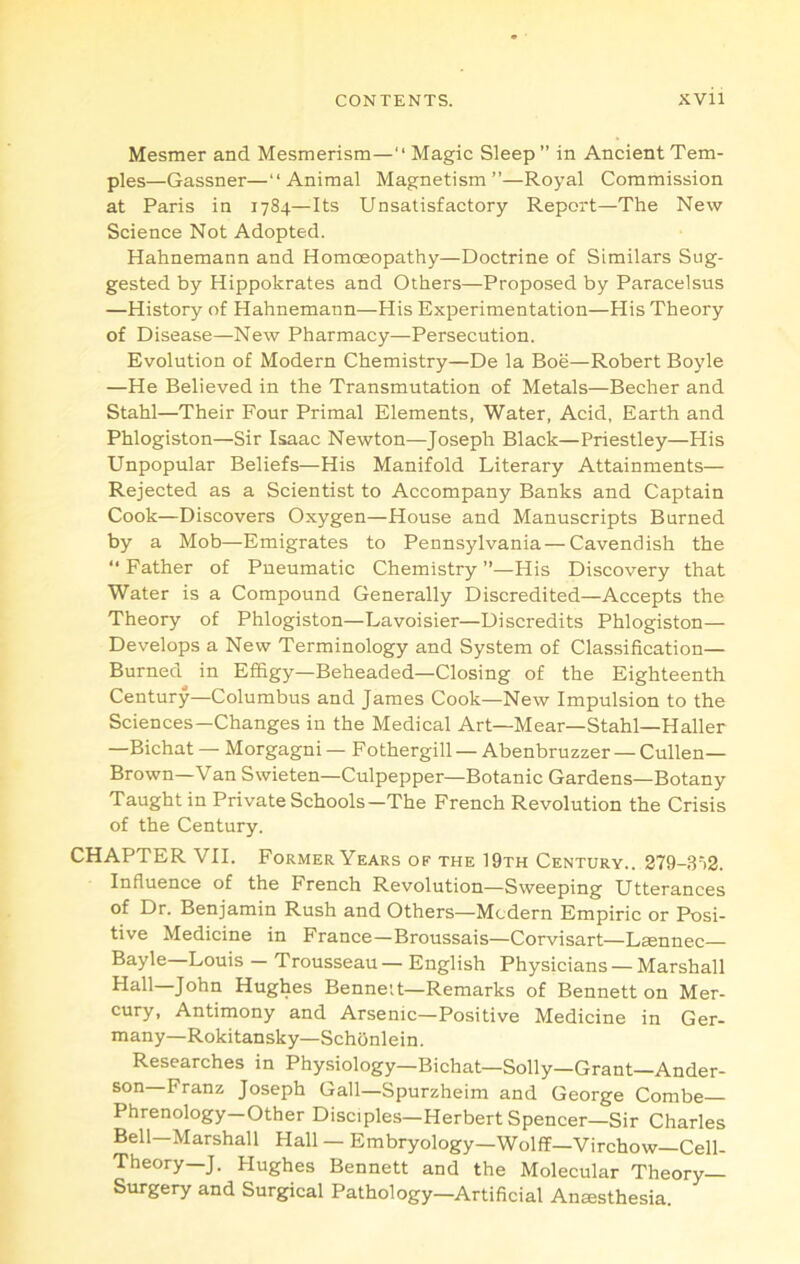 Mesmer and Mesmerism—“ Magic Sleep” in Ancient Tem- ples—Gassner—“Animal Magnetism”—Royal Commission at Paris in 1784—Its Unsatisfactory Report—The New Science Not Adopted. Hahnemann and Homoeopathy—Doctrine of Similars Sug- gested by Hippokrates and Others—Proposed by Paracelsus —History of Hahnemann—His Experimentation—His Theory of Disease—New Pharmacy—Persecution. Evolution of Modern Chemistry—De la Boe—Robert Boyle —He Believed in the Transmutation of Metals—Becher and Stahl—Their Four Primal Elements, Water, Acid, Earth and Phlogiston—Sir Isaac Newton—Joseph Black—Priestley—His Unpopular Beliefs—His Manifold Literary Attainments— Rejected as a Scientist to Accompany Banks and Captain Cook—Discovers Oxygen—House and Manuscripts Burned by a Mob—Emigrates to Pennsylvania—Cavendish the “ Father of Pneumatic Chemistry ”—His Discovery that Water is a Compound Generally Discredited—Accepts the Theory of Phlogiston—Lavoisier—Discredits Phlogiston— Develops a New Terminology and System of Classification— Burned in Effigy—Beheaded—Closing of the Eighteenth Century—Columbus and James Cook—New Impulsion to the Sciences—Changes in the Medical Art—Mear—Stahl—Haller —Bichat — Morgagni — Fothergill — Abenbruzzer — Cullen- Brown-Van Swieten—Culpepper—Botanic Gardens—Botany Taught in Private Schools—The French Revolution the Crisis of the Century. CHAPTER VII. Former Years of the 19th Century.. 279-3‘>2. Influence of the French Revolution—Sweeping Utterances of Dr. Benjamin Rush and Others—Modern Empiric or Posi- tive Medicine in France—Broussais—Corvisart—Laennec Bayle—Louis - Trousseau — English Physicians — Marshall John Hughes Bennett—Remarks of Bennett on Mer- cury, Antimony and Arsenic—Positive Medicine in Ger- many—Rokitansky—Schonlein . Researches in Physiology—Bichat—Solly—Grant—Ander- son Franz Joseph Gall—Spurzheim and George Combe Phrenology—Other Disciples—Herbert Spencer—Sir Charles Bell—Marshall Hall — Embryology—Wolff—Virchow—Cell- Theory—J. Hughes Bennett and the Molecular Theory- Surgery and Surgical Pathology—Artificial Anesthesia.