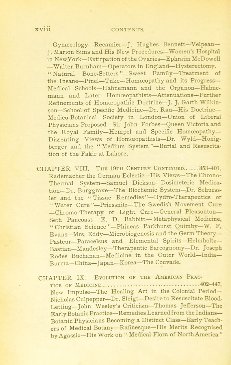 Gynaecology—Recamier—J. Hughes Bennett—Velpeau— J, Marion Sims and His New Procedures—Women’s Hospital in NewYork—Extirpation of the Ovaries—Ephraim McDowell —Walter Burnham—Operators in England—Hysterectomy. “Natural Bone-Setters”—Sweet Family—Treatment of the Insane—Pinel—Tuke—Homoeopathy and its Progress— Medical Schools—Hahnemann and the Organon—Hahne- mann and Later Homoeopathists—Attenuations—Further Refinements of Homoeopathic Doctrine—J. J. Garth Wilkin- son—School of Specific Medicine—Dr. Rau—His Doctrine— Medico-Botanical Society in London—Union of Liberal Physicians Proposed—Sir John Forbes—Queen Victoria and the Royal Family—Hempel and Specific Homoeopathy— Dissenting Views of Homoeopathists—Dr. Wyld—Honig- berger and the “ Medium System ”—Burial and Resuscita- tion of the Fakir at Lahore. CHAPTER VIII. The 19th Century Continued 353-401. Rademacher the German Eclectic—His Views—The Chrono- Thermal System—Samuel Dickson—Dosimeteric Medica- tion—Dr. Burggrave—The Biochemic System—Dr. Schuess- ler and the “Tissue Remedies”—Hydro-Therapeutics or “Water Cure”—Priessnitz—The Swedish Movement Cure —Chromo-Therapy or Light Cure—General Pleasonton— Seth Pancoast—E. D. Babbitt—Metaphysical Medicine, “Christian Science’’—Phineas Parkhurst Quimby—W. F. Evans—Mrs. Eddy—Microbiogenesis and the Germ Theoiy^- Pasteur—Paracelsus and Elemental Spirits—Helmholtz— Bastian—Maudesley—Therapeutic Sarcog^omy—Dr. Joseph Rodes Buchanan—Medicine in the Outer World—India— Burma—China—Japan—Korea—The Couvade. CHAPTER IX. Evolution of the American Prac- tice OF Medicine 402-447. New Impulse—The Healing Art in the Colonial Period— Nicholas Culpepper—Dr. Sleigt—Desire to Resuscitate Blood- Letting—John Wesley’s Criticism—Thomas Jefferson—The Early Botanic Practice—Remedies Learned from the Indians— Botanic Physicians Becoming a Distinct Class—Early Teach- ers of Medical Botany—Rafinesque—His Merits Recognized by Agassiz—His Work on “ Medical Flora of North America 