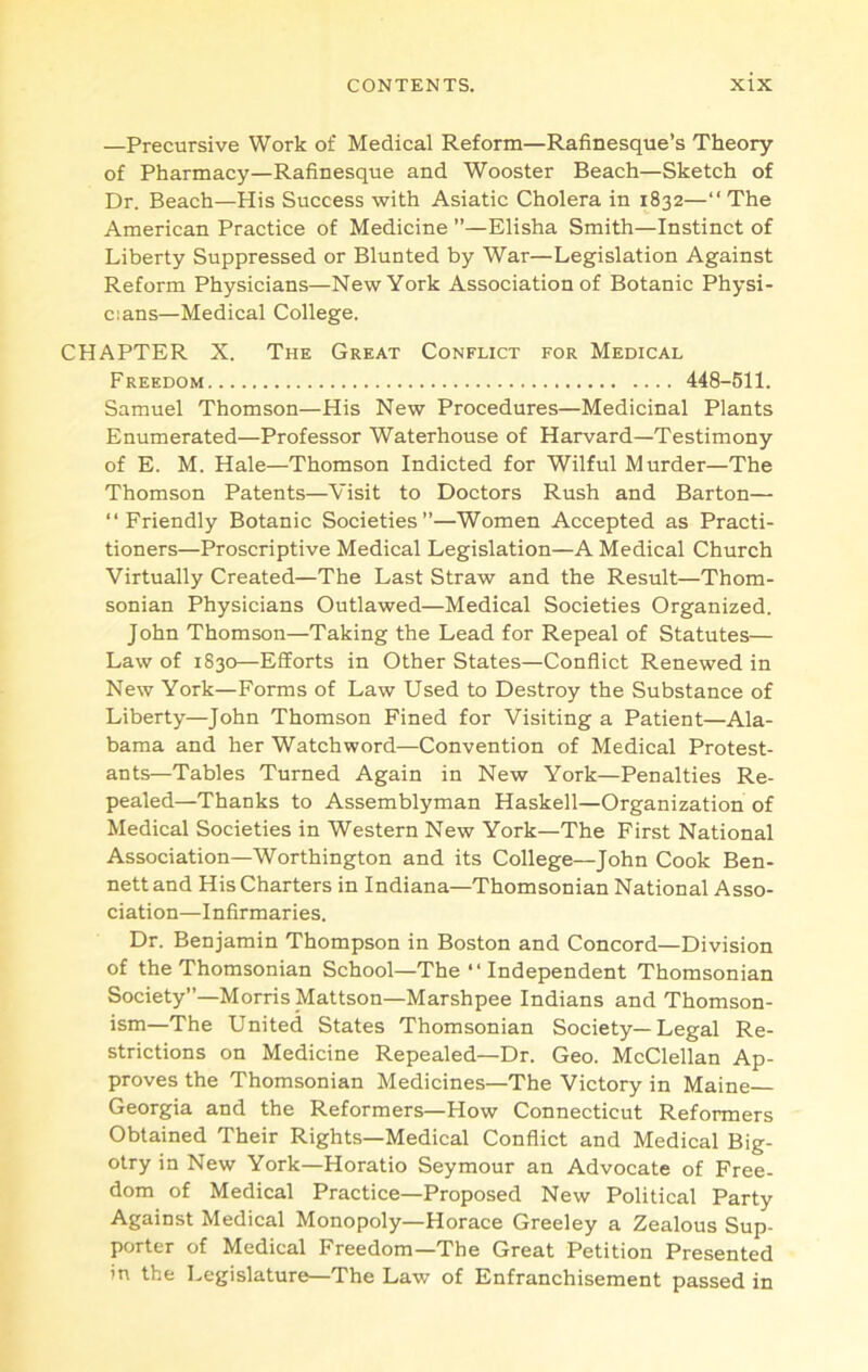 —Precursive Work of Medical Reform—Rafinesque’s Theory of Pharmacy—Rafinesque and Wooster Beach—Sketch of Dr. Beach—His Success with Asiatic Cholera in 1832—“ The American Practice of Medicine ”—Elisha Smith—Instinct of Liberty Suppressed or Blunted by War—Legislation Against Reform Physicians—New York Association of Botanic Physi- cians—Medical College. CHAPTER X. The Great Conflict for Medical Freedom 448-511. Samuel Thomson—His New Procedures—Medicinal Plants Enumerated—Professor Waterhouse of Harvard—Testimony of E. M. Hale—Thomson Indicted for Wilful Murder—The Thomson Patents—Visit to Doctors Rush and Barton— “Friendly Botanic Societies”—Women Accepted as Practi- tioners—Proscriptive Medical Legislation—A Medical Church Virtually Created—The Last Straw and the Result—Thom- sonian Physicians Outlawed—Medical Societies Organized. John Thomson—Taking the Lead for Repeal of Statutes— Law of 1830—Efforts in Other States—Conflict Renewed in New York—Forms of Law Used to Destroy the Substance of Liberty—John Thomson Fined for Visiting a Patient—Ala- bama and her Watchword—Convention of Medical Protest- ants—Tables Turned Again in New York—Penalties Re- pealed—Thanks to Assemblyman Haskell—Organization of Medical Societies in Western New York—The First National Association—Worthington and its College—John Cook Ben- nett and His Charters in Indiana—Thomsonian National Asso- ciation—Infirmaries. Dr. Benjamin Thompson in Boston and Concord—Division of the Thomsonian School—The “ Independent Thomsonian Society”—Morris Mattson—Marshpee Indians and Thomson- ism—The United States Thomsonian Society—Legal Re- strictions on Medicine Repealed—Dr. Geo. McClellan Ap- proves the Thomsonian Medicines—The Victory in Maine Georgia and the Reformers—How Connecticut Reformers Obtained Their Rights—Medical Conflict and Medical Big- otry in New York—Horatio Seymour an Advocate of Free- dom of Medical Practice—Proposed New Political Party Against Medical Monopoly—Horace Greeley a Zealous Sup- porter of Medical Freedom—The Great Petition Presented in the Legislature—The Law of Enfranchisement passed in