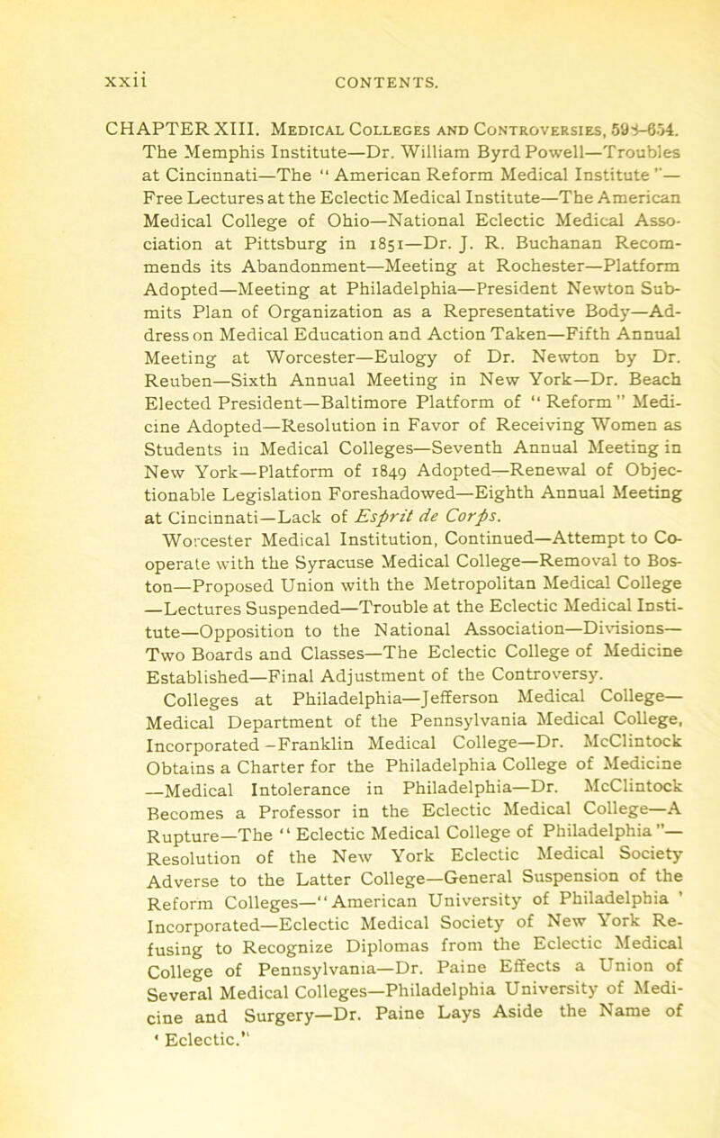 CHAPTER XIII. Medical Colleges and Controversies, 59-i-654. The Memphis Institute—Dr. William Byrd Powell—Troubles at Cincinnati—The “ American Reform Medical Institute ”— Free Lectures at the Eclectic Medical Institute—The American Medical College of Ohio—National Eclectic Medical Asso- ciation at Pittsburg in 1851—Dr. J. R. Buchanan Recom- mends its Abandonment—Meeting at Rochester—Platform Adopted—Meeting at Philadelphia—President Newton Sub- mits Plan of Organization as a Representative Body—Ad- dress on Medical Education and Action Taken—Fifth Annual Meeting at Worcester—Eulogy of Dr. Newton by Dr. Reuben—Sixth Annual Meeting in New York—Dr. Beach Elected President—Baltimore Platform of “ Reform” Medi- cine Adopted—Resolution in Favor of Receiving Women as Students in Medical Colleges—Seventh Annual Meeting in New York—Platform of 1849 Adopted—Renewal of Objec- tionable Legislation Foreshadowed—Eighth Annual Meeting at Cincinnati—Lack of Esprit de Corps. Worcester Medical Institution, Continued—Attempt to Co- operate with the Syracuse Medical College—Removal to Bos- ton-Proposed Union with the Metropolitan Medical College —Lectures Suspended—Trouble at the Eclectic Medical Insti- tute—Opposition to the National Association—Di\dsions— Two Boards and Classes—The Eclectic College of Medicine Established—Final Adjustment of the Controversy. Colleges at Philadelphia—Jefferson Medical College- Medical Department of the Pennsylvania Medical College, Incorporated—Franklin Medical College—Dr. McClintock Obtains a Charter for the Philadelphia College of Medicine Medical Intolerance in Philadelphia—Dr. McClintock Becomes a Professor in the Eclectic Medical College—A Rupture—The “ Eclectic Medical College of Philadelphia”— Resolution of the New York Eclectic Medical Society Adverse to the Latter College—General Suspension of the Reform Colleges—“ American University of Philadelphia ’ Incorporated—Eclectic Medical Society of New York Re- fusing to Recognize Diplomas from the Eclectic Medical College of Pennsylvania—Dr. Paine Effects a Union of Several Medical Colleges—Philadelphia University of Medi- cine and Surgery—Dr. Paine Lays Aside the Name of ' Eclectic.”