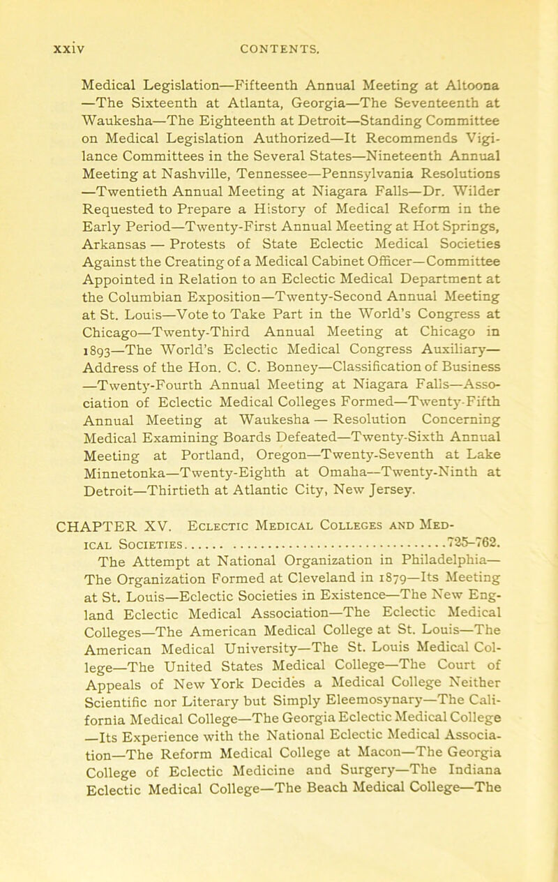 Medical Legislation—Fifteenth Annual Meeting at Altoona —The Sixteenth at Atlanta, Georgia—The Seventeenth at Waukesha—The Eighteenth at Detroit—Standing Committee on Medical Legislation Authorized—It Recommends Vigi- lance Committees in the Several States—Nineteenth Annual Meeting at Nashville, Tennessee—Pennsylvania Resolutions —Twentieth Annual Meeting at Niagara Falls—Dr. Wilder Requested to Prepare a History of Medical Reform in the Early Period—Twenty-First Annual Meeting at Hot Springs, Arkansas — Protests of State Eclectic Medical Societies Against the Creating of a Medical Cabinet Officer—Committee Appointed in Relation to an Eclectic Medical Department at the Columbian Exposition—Twenty-Second Annual Meeting at St. Louis—Vote to Take Part in the World’s Congress at Chicago—Twenty-Third Annual Meeting at Chicago in i8q3—The World’s Eclectic Medical Congress Auxiliary— Address of the Hon. C. C. Bonney—Classification of Business —Twenty-Fourth Annual Meeting at Niagara Falls—Asso- ciation of Eclectic Medical Colleges Formed—Twenty-Fifth Annual Meeting at Waukesha — Resolution Concerning Medical Examining Boards Defeated—Twenty-Sixth Annual Meeting at Portland, Oregon—Twenty-Seventh at Lake Minnetonka—Twenty-Eighth at Omaha—Twenty-Ninth at Detroit—Thirtieth at Atlantic City, New Jersey. CHAPTER XV. Eclectic Medical Colleges and Med- ical Societies 725-762. The Attempt at National Organization in Philadelphia— The Organization Formed at Cleveland in 1879—Its Meeting at St. Louis—Eclectic Societies in Existence—The New Eng- land Eclectic Medical Association—The Eclectic Medical Colleges—The American Medical College at St. Louis—The American Medical University—The St. Louis Medical Col- lege—The United States Medical College—The Court of Appeals of New York Decides a Medical College Neither Scientific nor Literary but Simply Eleemosynary—The Cali- fornia Medical College—The Georgia Eclectic Medical College Its Experience with the National Eclectic Medical Associa- tion—The Reform Medical College at Macon—The Georgia College of Eclectic Medicine and Surgery—The Indiana Eclectic Medical College—The Beach Medical College—The