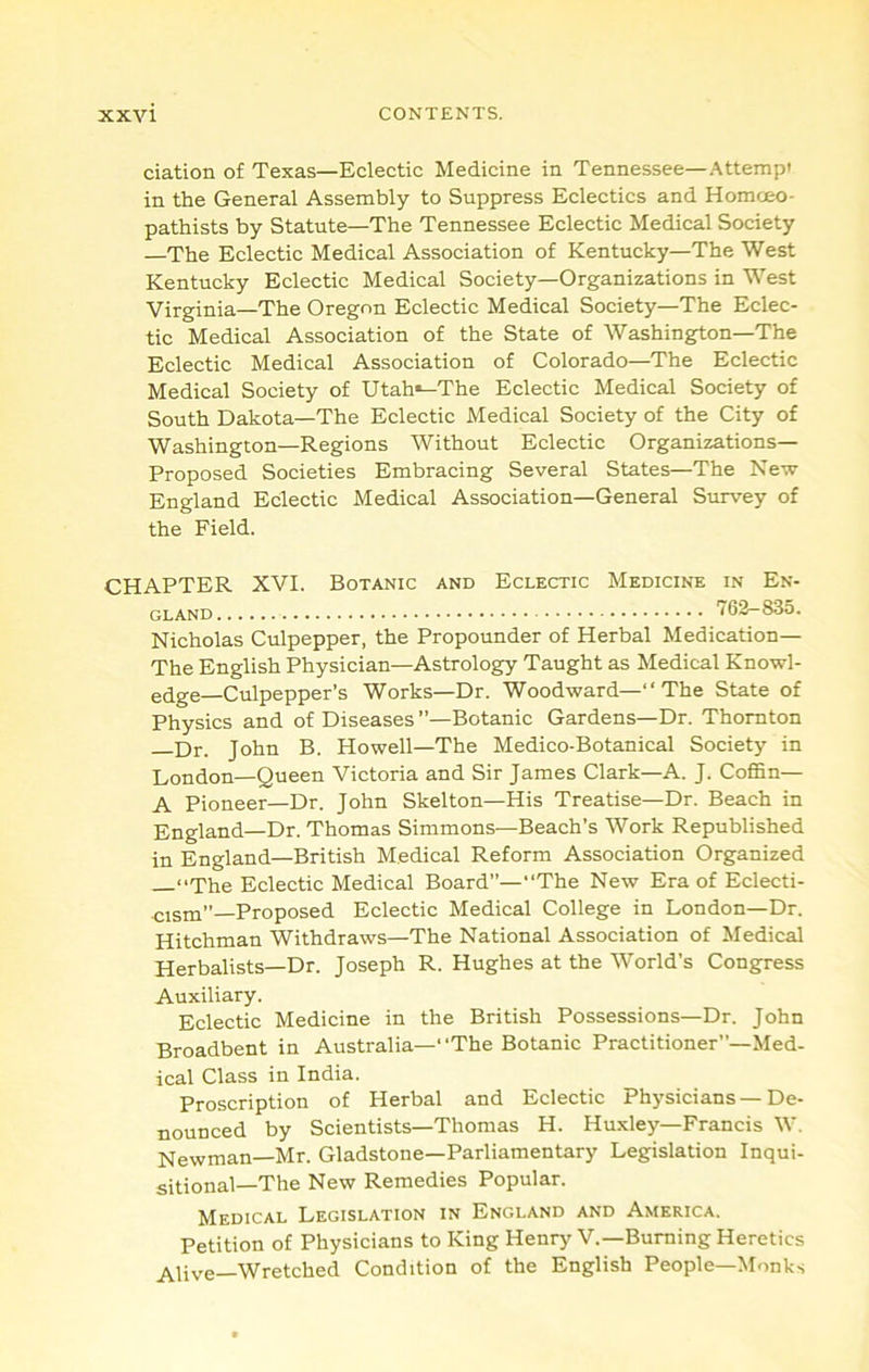 ciation of Texas—Eclectic Medicine in Tennessee—Attempt in the General Assembly to Suppress Eclectics and Homceo- pathists by Statute—The Tennessee Eclectic Medical Society —The Eclectic Medical Association of Kentucky—The West Kentucky Eclectic Medical Society—Organizations in West Virginia—The Oregon Eclectic Medical Society—The Eclec- tic Medical Association of the State of Washington—The Eclectic Medical Association of Colorado—The Eclectic Medical Society of Utah*-The Eclectic Medical Society of South Dakota—The Eclectic Medical Society of the City of Washington—Regions Without Eclectic Organizations— Proposed Societies Embracing Several States—The Ne-sv England Eclectic Medical Association—General Survey of the Field. CHAPTER XVI. Botanic and Eclectic Medicine in En- gland 762-835. Nicholas Culpepper, the Propounder of Herbal Medication— The English Physician—Astrology Taught as Medical Knowl- edge—Culpepper’s Works—Dr. Woodward—“ The State of Physics and of Diseases’’—Botanic Gardens—Dr. Thornton P)r. John B. Howell—The Medico-Botanical Society in London—Queen Victoria and Sir James Clark—A. J. Coffin— A Pioneer—Dr. John Skelton—His Treatise—Dr. Beach in England—Dr. Thomas Simmons—Beach’s Work Republished in England—British Medical Reform Association Organized “The Eclectic Medical Board”—“The New Era of Eclecti- cism”—Proposed Eclectic Medical College in London—Dr. Hitchman Withdraws—The National Association of Medical Herbalists—Dr. Joseph R. Hughes at the World’s Congress Auxiliary. Eclectic Medicine in the British Possessions—Dr. John Broadbent in Australia—“The Botanic Practitioner”—Med- ical Class in India. Proscription of Herbal and Eclectic Physicians — De- nounced by Scientists—Thomas H. Huxley—Francis W. Newman—Mr. Gladstone—Parliamentary Legislation Inqui- sitional—The New Remedies Popular. Medical Legislation in England and America. Petition of Physicians to King Henrj'V.—Burning Heretics ^^ive—Wretched Condition of the English People—Monks