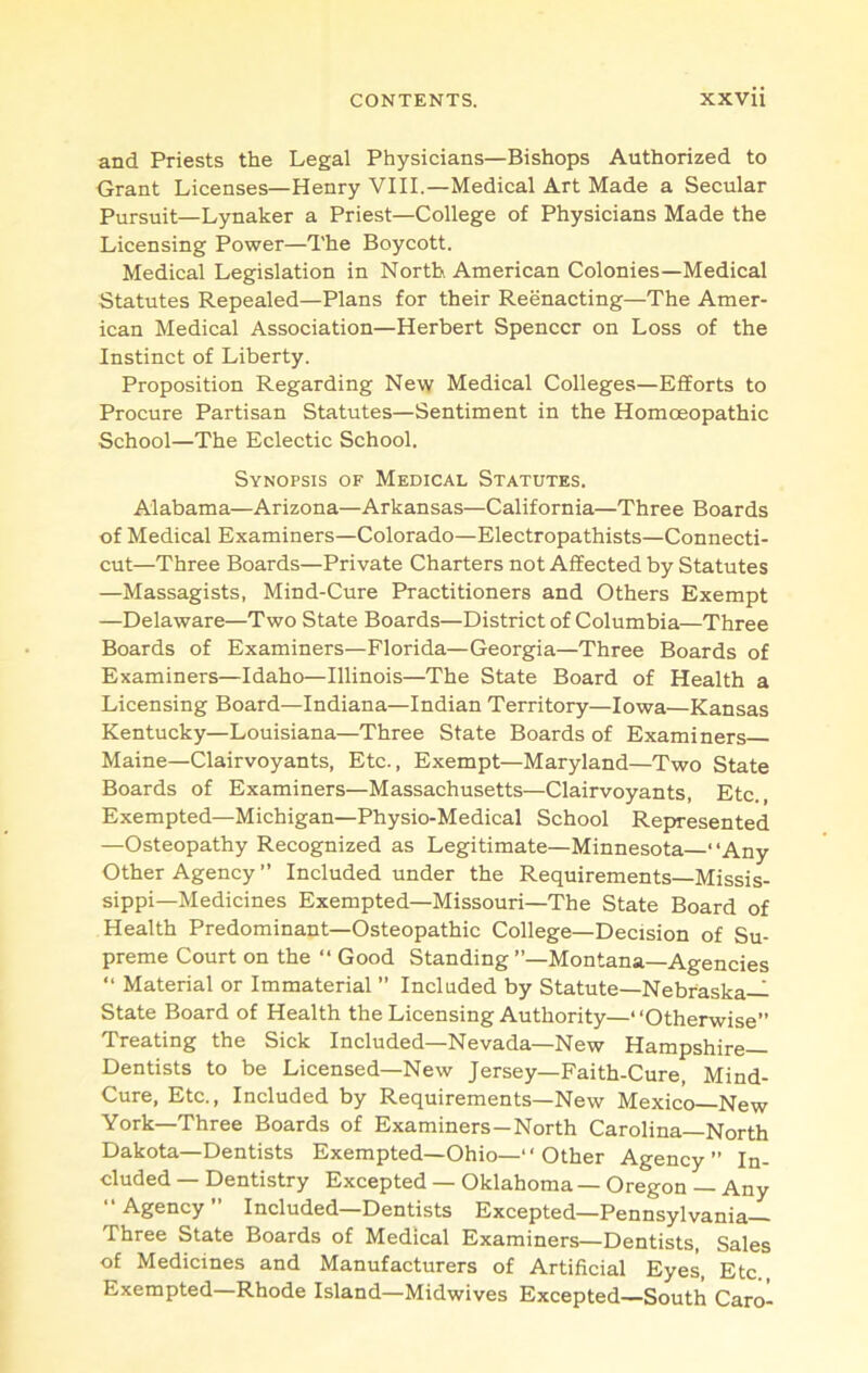 and Priests the Legal Physicians—Bishops Authorized to Grant Licenses—Henry VIII.—Medical Art Made a Secular Pursuit—Lynaker a Priest—College of Physicians Made the Licensing Power—The Boycott. Medical Legislation in North American Colonies—Medical Statutes Repealed—Plans for their Reenacting—The Amer- ican Medical Association—Herbert Spencer on Loss of the Instinct of Liberty. Proposition Regarding New Medical Colleges—Efforts to Procure Partisan Statutes—Sentiment in the Homoeopathic School—The Eclectic School. Synopsis of Medical Statutes. Alabama—Arizona—Arkansas—California—Three Boards of Medical Examiners—Colorado—Electropathists—Connecti- cut—Three Boards—Private Charters not Affected by Statutes —Massagists, Mind-Cure Practitioners and Others Exempt —Delaware—Two State Boards—District of Columbia—Three Boards of Examiners—Florida—Georgia—Three Boards of Examiners—Idaho—Illinois—The State Board of Health a Licensing Board—Indiana—Indian Territory—Iowa—Kansas Kentucky—Louisiana—Three State Boards of Examiners Maine—Clairvoyants, Etc., Exempt—Maryland—Two State Boards of Examiners—Massachusetts—Clairvoyants, Etc., Exempted—Michigan—Physio-Medical School Represented —Osteopathy Recognized as Legitimate—Minnesota—“Any Other Agency ” Included under the Requirements—Missis- sippi—Medicines Exempted—Missouri—The State Board of Health Predominant—Osteopathic College—Decision of Su- preme Court on the “ Good Standing ’’—Montana—Agencies “ Material or Immaterial ” Included by Statute—Nebraska- State Board of Health the Licensing Authority—“Otherwise” Treating the Sick Included—Nevada—New Hampshire— Dentists to be Licensed—New Jersey—Faith-Cure, Mind- Cure, Etc., Included by Requirements—New Mexico New York—Three Boards of Examiners—North Carolina—North Dakota—Dentists Exempted—Ohio—“ Other Agency” In- cluded — Dentistry Excepted — Oklahoma — Oregon — Any “ Agency ” Included—Dentists Excepted—Pennsylvania- Three State Boards of Medical Examiners—Dentists, Sales of Medicines and Manufacturers of Artificial Eyes, Etc., Exempted—Rhode Island—Midwives Excepted—South Caro-