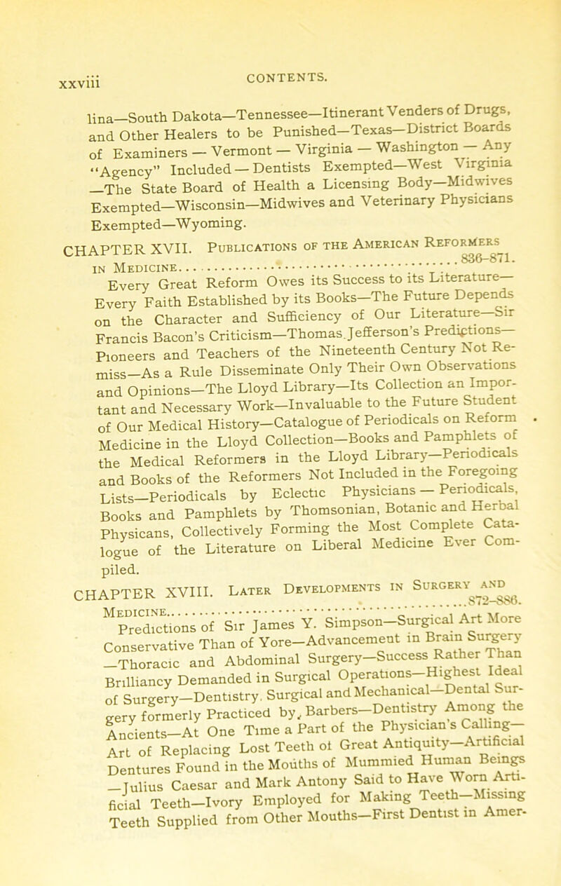 XXVlll lina—South Dakota—Tennessee—Itinerant Venders of Drugs, and Other Healers to be Punished—Texas—District Boards of Examiners - Vermont - Virginia - Washington - Any “Agency” Included — Dentists Exempted—West Virginia —The State Board of Health a Licensing Body-Midwives Exempted—Wisconsin—Midwives and Veterinary Physicians Exempted—Wyoming. CHAPTER XVII. Publications of the American Reformers^ ,, 83&-871. IN Medicine. Every Great Reform Owes its Success to its Literature— Every Faith Established by its Books—The Future Depei^ on the Character and Sufficiency of Our Literature-Sir Francis Bacon’s Criticism—Thomas Jefferson’s Prediptions— Pioneers and Teachers of the Nineteenth Century Not Re- miss—As a Rule Disseminate Only Their Own Observations and Opinions—The Lloyd Library—Its Collection an Impor- tant and Necessary Work—Invaluable to the Future Student of Our Medical History-Catalogue of Periodicals on Reform Medicine in the Lloyd Collection-Books and Pamphlets of the Medical Reformers in the Lloyd Library—Periodicals and Books of the Reformers Not Included in the Foregoing Lists-Periodicals by Eclectic Physicians - Periodicals Books and Pamphlets by Thomsonian, Botanic and Herbal Physicans, Collectively Forming the Most Compete Cata- logue of the Literature on Liberal Medicine Ever Com- piled. CHAPTER XVIII. Later Developments in SuRGery^_a.^d^^ ^Predm^ffins of' Sir'James 'y.' 'simpson-Surgical Art More Conservative Than of Yore-Advancement in ^ram Surg^^ -Thoracic and Abdominal Surgery-Success Rather Than Brilliancy Demanded in Surgical of Surgery—Dentistry, Surgical and Mechanical Dental Sur gery formerly Practiced by, Barbers-Dentistry Among the iuLnts-At One Time a Part of the Physician s Callmg- Art of Replacing Lost Teeth ot Great Antiquity-Artificial Dentures Found in the Mouths of Mummied Human Beings -Julius Caesar and Mark Antony Said to Have Worn Arti- Teeth-Ivory Employed for Making Teeth-Missmg Teeth Supplied from Other Mouths-First Dentist in Amer-