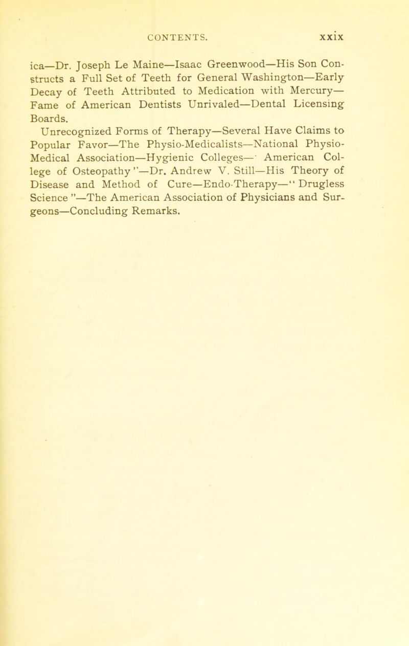 ica—Dr. Joseph Le Maine—Isaac Greenwood—His Son Con- structs a Full Set of Teeth for General Washington—Early Decay of Teeth Attributed to Medication with Mercury— Fame of American Dentists Unrivaled—Dental Licensing Boards. Unrecognized Forms of Therapy—Several Have Claims to Popular Favor—The Physio-Medicalists—National Physio- Medical Association—Hygienic Colleges—' American Col- lege of Osteopathy ’’—Dr. Andrew V. Still—His Theory of Disease and Method of Cure—Endo-Therapy—“ Drugless Science ”—The American Association of Physicians and Sur- geons—Concluding Remarks.