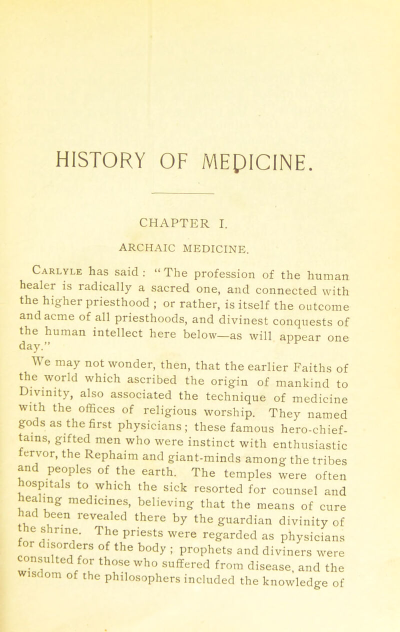 HISTORY OF MEPICINE. CHAPTER I. ARCHAIC MEDICINE. Carlyle has said: “The profession of the human healer is radically a sacred one, and connected with the higher priesthood ; or rather, is itself the outcome and acme of all priesthoods, and divinest conquests of the human intellect here below—as will appear one day.” We may not wonder, then, that the earlier Faiths of world which ascribed the origin of mankind to Divinity, also associated the technique of medicine with the offices of religious worship. They named gods as the first physicians; these famous hero-chief- tains, gifted men who were instinct with enthusiastic fervor, the Rephaim and giant-minds among the tribes and peoples of the earth. The temples were often hospitals to which the sick resorted for counsel and healing medicines, believing that the means of cure had been revealed there by the guardian divinity of the shrine. The priests were regarded as physicians or disorders of the body ; prophets and diviners were onsulted for those who suffered from disease, and the wisdom of the philosophers included the knowledge of