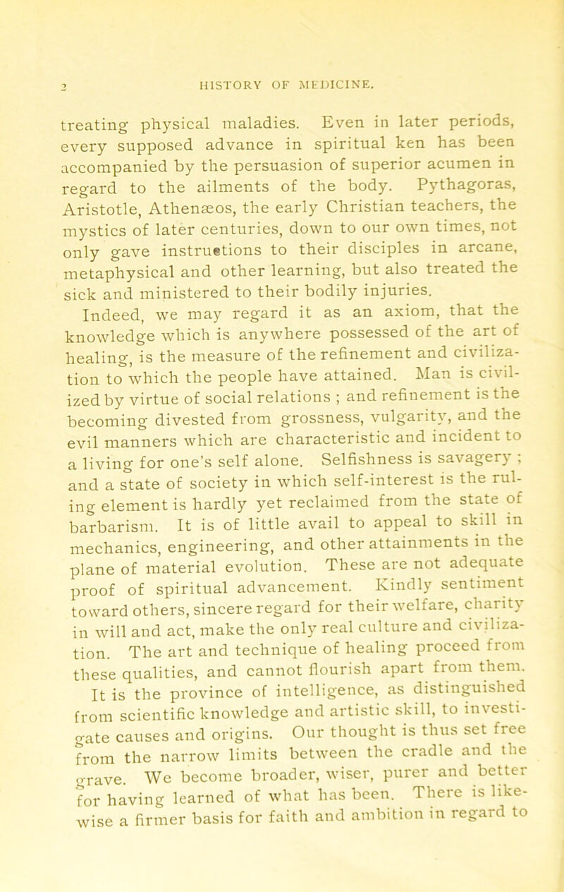 treating physical maladies. Even in later periods, every supposed advance in spiritual ken has been accompanied by the persuasion of superior acumen in regard to the ailments of the body. Pythagoras, Aristotle, Athenmos, the early Christian teachers, the mystics of later centuries, down to our own times, not only gave instruetions to their disciples in arcane, metaphysical and other learning, but also treated the sick and ministered to their bodily injuries. Indeed, we may regard it as an axiom, that the knowledge which is anywhere possessed of the art of healing, is the measure of the refinement and civiliza- tion to which the people have attained. Man is civil- ized by virtue of social relations ; and refinement is the becoming divested from grossness, vulgarity, and the evil manners which are characteristic and incident to a living for one’s self alone. Selfishness is savagerj , and a state of society in which self-interest is the rul- ing element is hardly yet reclaimed from the state of barbarism. It is of little avail to appeal to skill in mechanics, engineering, and other attainments in the plane of material evolution. These are not adequate proof of spiritual advancement. Kindly sentiment toward others, sincere regard for their welfare, charity in will and act, make the only real culture and civiliza- tion. The art and technique of healing proceed from these qualities, and cannot flourish apart from them. It is the province of intelligence, as distinguished from scientific knowledge and artistic skill, to investi- gate causes and origins. Our thought is thus set free from the narrow limits between the cradle and the grave. We become broader, wiser, purer and beUer for having learned of what has been. There is like- wise a firmer basis for faith and ambition in regard to