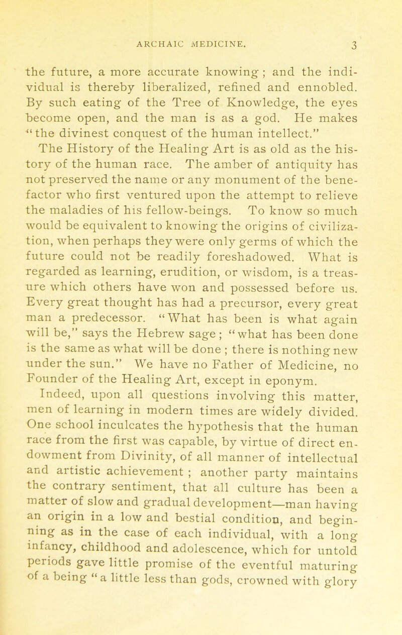 the future, a more accurate knowing ; and the indi- vidual is thereby liberalized, refined and ennobled. By such eating of the Tree of Knowledge, the eyes become open, and the man is as a god. He makes “the divinest conquest of the human intellect.” The History of the Healing Art is as old as the his- tory of the human race. The amber of antiquity has not preserved the name or any monument of the bene- factor who first ventured upon the attempt to relieve the maladies of his fellow-beings. To know so much would be equivalent to knowing the origins of civiliza- tion, when perhaps they were only germs of which the future could not be readily foreshadowed. What is regarded as learning, erudition, or wisdom, is a treas- ure which others have won and possessed before us. Every great thought has had a precursor, every great man a predecessor. “What has been is what again will be,” says the Hebrew sage ; “what has been done is the same as what will be done ; there is nothing new under the sun.” We have no Father of Medicine, no Founder of the Healing Art, except in eponym. Indeed, upon all questions involving this matter, men of learning in modern times are widely divided. One school inculcates the hypothesis that the human race from the first was capable, by virtue of direct en- dowment from Divinity, of all manner of intellectual and artistic achievement ; another party maintains the contrary sentiment, that all culture has been a matter of slow and gradual development—man having an origin in a low and bestial condition, and begin- ning as in the case of each individual, with a long infancy, childhood and adolescence, which for untold periods gave little promise of the eventful maturing of a being “ a little less than gods, crowned with glory