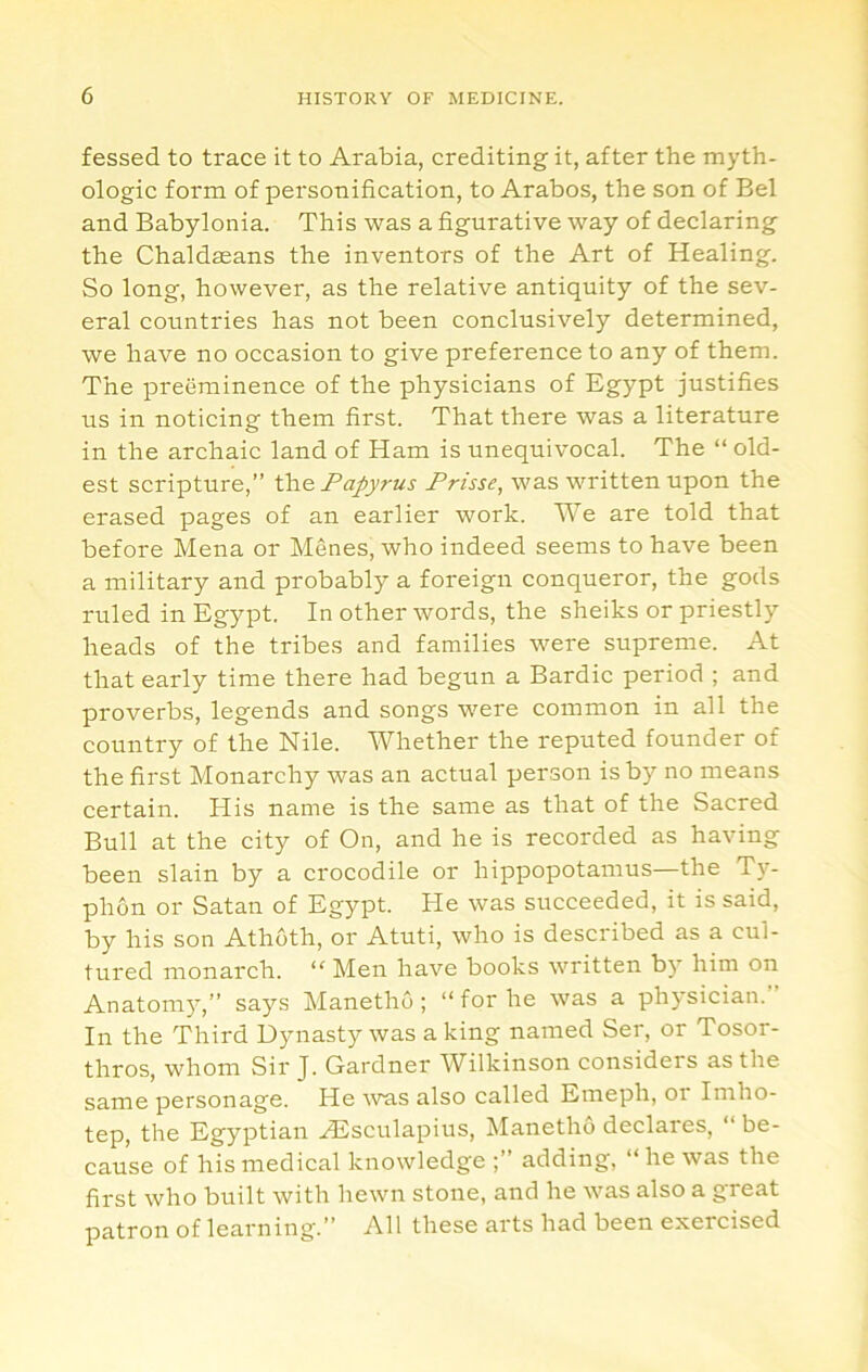 fessed to trace it to Arabia, crediting it, after the myth- ologic form of personification, to Arabos, the son of Bel and Babylonia. This was a figurative way of declaring the Chaldasans the inventors of the Art of Healing. So long, however, as the relative antiquity of the sev- eral countries has not been conclusively determined, we have no occasion to give preference to any of them. The preeminence of the physicians of Egypt justifies us in noticing them first. That there was a literature in the archaic land of Ham is unequivocal. The “ old- est scripture,” Papyrus Prisse, was written upon the erased pages of an earlier work. We are told that before Mena or Menes, who indeed seems to have been a military and probably a foreign conqueror, the gods ruled in Egypt. In other words, the sheiks or priestly heads of the tribes and families were supreme. At that early time there had begun a Bardic period ; and proverbs, legends and songs were common in all the country of the Nile. Whether the reputed founder of the first Monarchy was an actual person is by no means certain. His name is the same as that of the Sacred Bull at the city of On, and he is recorded as having been slain by a crocodile or hippopotamus—the T}^- phon or Satan of Egypt. He was succeeded, it is said, by his son Athoth, or Atuti, who is described as a cul- tured monarch. “ Men have books written b)' him on Anatomy,” says Manetho; “for he was a ph5'sician. In the Third Dynasty was a king named Ser, or Tosor- thros, whom Sir J. Gardner Wilkinson considers as the same personage. He was also called Eineph, or Imho- tep, the Egyptian AUsculapius, ^lanethO declares, “ be- cause of his medical knowledge adding, “he was the first who built with hewn stone, and he was also a great patron of learning.” All these arts had been exercised