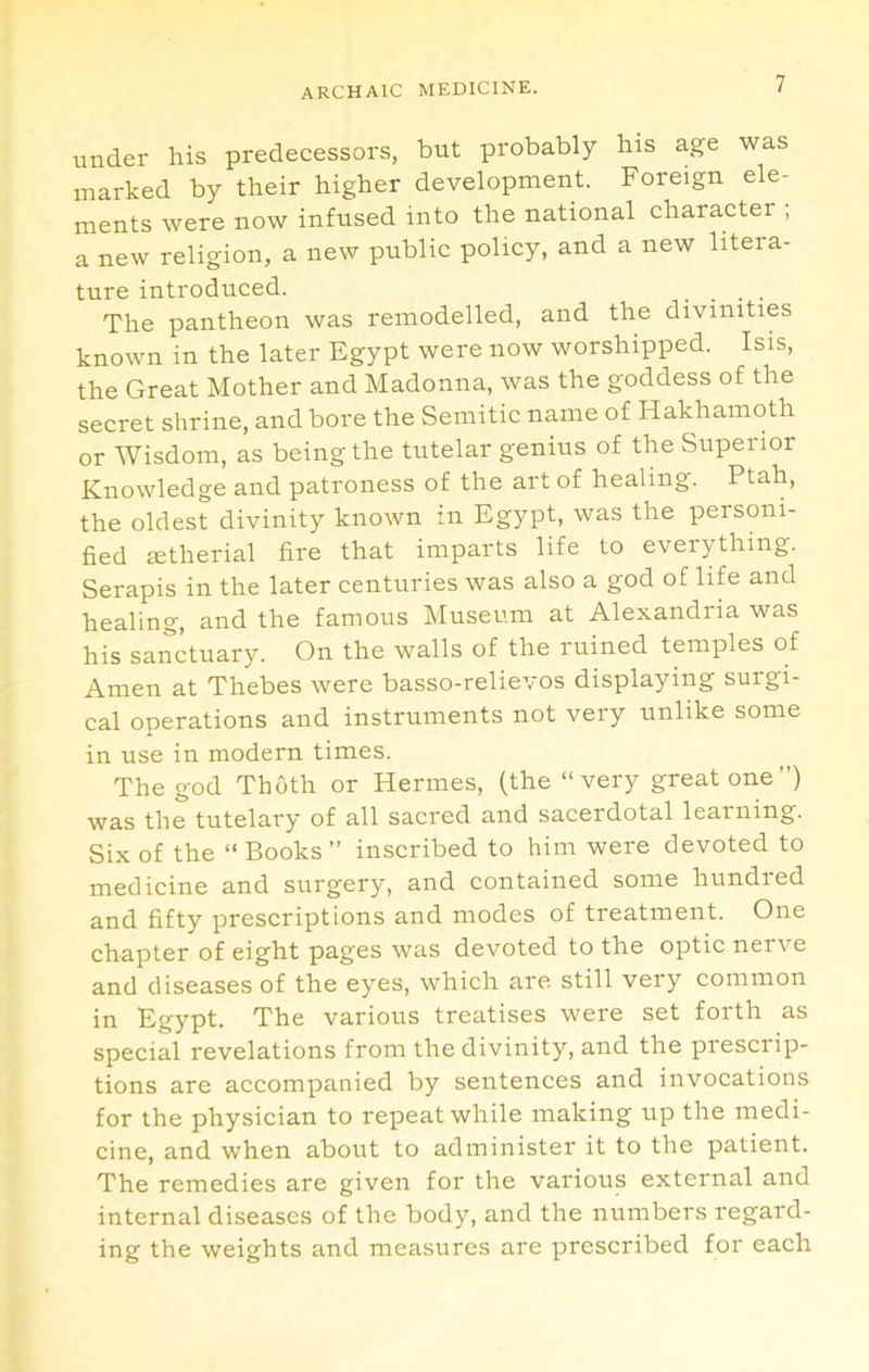 under his predecessors, but probably his age was marked by their higher development. Foreign ele- ments were now infused into the national character ; a new religion, a new public policy, and a new litera- ture introduced. .... The pantheon was remodelled, and the divinities known in the later Egypt were now worshipped. Isis, the Great Mother and Madonna, was the goddess of the secret shrine, and bore the Semitic name of Hakhamoth or Wisdom, as being the tutelar genius of the Superior Knowledge and patroness of the art of healing. Ptah, the oldest divinity known in Egypt, was the personi- fied setherial fire that imparts life to everything. Serapis in the later centuries was also a god of life and healing, and the famous Museum at Alexandria was his sanctuary. On the walls of the ruined temples of Amen at Thebes were basso-relievos displaying surgi- cal operations and instruments not very unlike some in use in modern times. The god Thoth or Hermes, (the “ very great one ”) was the tutelary of all sacred and sacerdotal learning. Six of the “ Books ” inscribed to him were devoted to medicine and surgery, and contained some hundred and fifty prescriptions and modes of treatment. One chapter of eight pages was devoted to the optic nerve and diseases of the eyes, which are still very common in Egypt. The various treatises were set forth as special revelations from the divinity, and the piesciip- tions are accompanied by sentences and invocations for the physician to repeat while making up the medi- cine, and when about to administer it to the patient. The remedies are given for the various external and internal diseases of the body, and the numbers regard- ing the weights and measures are prescribed for each