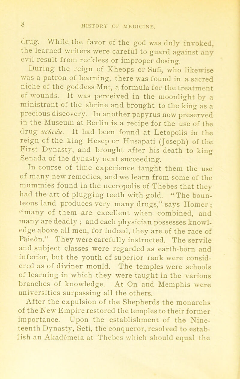 drug. While the favor of the god was duly invoked, the learned writers were careful to guard against any evil result from reckless or improper dosing. During the reign of Kheops or Sufi, who likewise was a patron of learning, there was found in a sacred niche of the goddess Mut, a formula for the treatment of wounds. It was perceived in the moonlight by a ministrant of the shrine and brought to the king as a precious discovery. In another papyrus now preserved in the Museum at Berlin is a recipe for the use of the drug vchedu. It had been found at Letopolis in the reign of the king Hesep or Husapati (Joseph) of the First Dynast}, and brought after his death to king Senada of the dynasty next succeeding. In course of time experience taught them the use of many new remedies, and we learn from some of the mummies found in the necropolis of Thebes that they had the art of plugging teeth with gold. “ The boun- teous land produces very many drugs,” says Homer ; ‘‘many of them are excellent when combined, and many are deadly ; and each physician possesses knowl- edge above all men, for indeed, they are of the race of Paieon.” They were carefully instructed. The servile and subject classes were regarded as earth-born and inferior, but the youth of superior rank w'ere consid- ered as of diviner mould. The temples w'ere schools of learning in which they \vere taught in the various branches of knowledge. At On and Memphis were universities surpassing all the others. After the expulsion of the Shepherds the monarchs of the New Empire restored the temples to their former importance. Upon the establishment of the Nine- teenth Dynasty, Seti, the conqueror, resolved to estab- lish an Akademeia at Thebes which should equal the