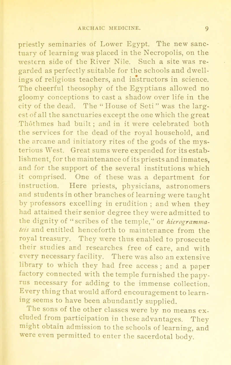 priestly seminaries of Lower Egypt. The new sanc- tuary of learning was placed in the Necropolis, on the western side of the River Nile. Such a site was re- garded as perfectly suitable for the schools and dwell- ings of religious teachers, and instructors in science. The cheerful theosophy of the Egyptians allowed no gloomy conceptions to cast a shadow over life in the city of the dead. The “ House of Seti ” was the larg- est of all the sanctuaries except the one which the great Thuthmes had built ; and in it were celebrated both the services for the dead of the royal household, and the arcane and initiatory rites of the gods of the mys- terious West. Great sums were expended for its estab- lishment, for the maintenance of its priests and inmates, and for the support of the several institutions which it comprised. One of these was. a department for instruction. Here priests, physicians, astronomers and students in other branches of learning were taught by professors excelling in erudition ; and when they had attained their senior degree they were admitted to the dignity of “scribes of the temple,” or hierogramma- tas and entitled henceforth to maintenance from the royal treasury. They were thus enabled to prosecute their studies and researches free of care, and with every necessary facility. There was also an extensive library to which they had free access ; and a paper factory connected with the temple furnished the papy- rus necessary for adding to the immense collection. Every thing that would afford encouragement to learn- ing seems to have been abundantly supplied. The sons of the other classes were by no means ex- cluded from participation in these advantages. They might obtain admission to the schools of learning, and were even permitted to enter the sacerdotal body.