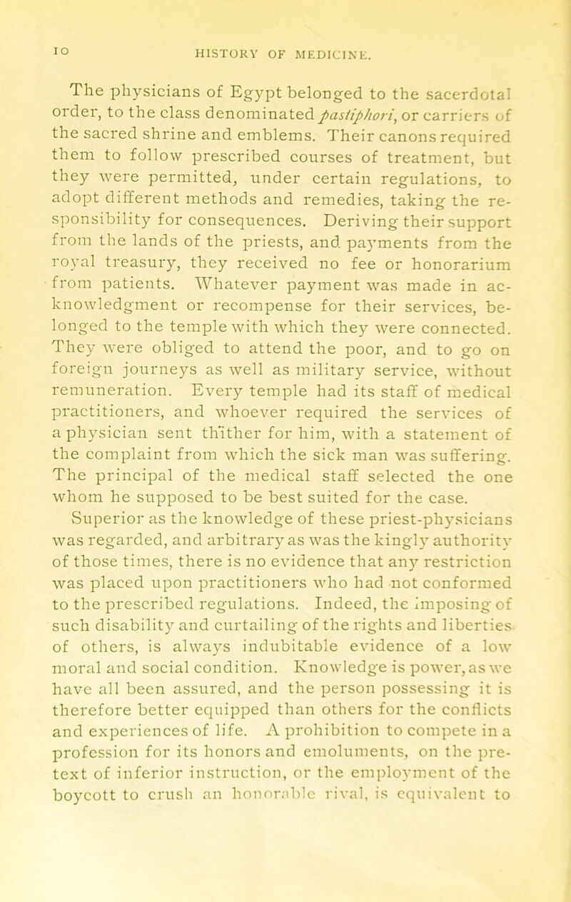 lO The physicians of Egypt belonged to the sacerdotal order, to the class denominatedpasiiphoi'i, or carriers of the sacred shrine and emblems. Their canons required them to follow prescribed courses of treatment, but they were permitted, under certain regulations, to adopt different methods and remedies, taking the re- sponsibility for consequences. Deriving their support from the lands of the priests, and pa5ments from the royal treasury, they received no fee or honorarium from patients. Whatever payment was made in ac- knowledgment or recompense for their services, be- longed to the temple with which they were connected. They were obliged to attend the poor, and to go on foreign journeys as well as military service, without remuneration. Every temple had its staff of medical practitioner's, and whoever required the services of a physician sent thither for him, with a statement of the complaint from which the sick man was suffering. The principal of the medical staff selected the one whom he supposed to be best suited for the case. Superior as the knowledge of these priest-physicians was regarded, and arbitrary as was the kingly authority of those times, there is no evidence that any restriction was placed upon practitioners who had not conformed to the prescribed regulations. Indeed, the imposing of such disability and curtailing of the rights and liberties, of others, is always indubitable evidence of a low moral and social condition. Knowledge is power, as we have all been assured, and the person possessing it is therefore better equipped than others for the conflicts and experiences of life. A prohibition to compete in a profession for its honors and emoluments, on the pre- text of inferior instruction, or the employment of the boycott to crush an honorable rival, is equivalent to