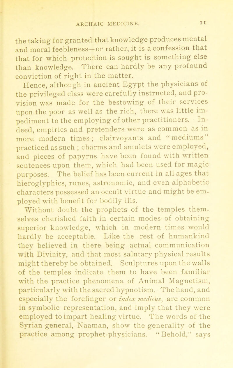 the taking for granted that knowledge produces mental and moral feebleness—or rather, it is a confession that that for which protection is sought is something else than knowledge. There can hardly be any profound conviction of right in the matter. Hence, although in ancient Egypt the physicians of the privileged class were carefully instructed, and pro- vision was made for the bestowing of their services upon the poor as well as the rich, there was little im- pediment to the employing of other practitioners. In- deed, empirics and pretenders were as common as in more modern times; clairvoyants and “mediums” practiced as such ; charms and amulets were employed, and pieces of papyrus have been found with written sentences upon them, which had been used for magic purposes. The belief has been current in all ages that hieroglyphics, runes, astronomic, and even alphabetic characters possessed an occult virtue and might be em- ployed with benefit for bodily ills. Without doubt the prophets of the temples them- selves cherished faith in certain modes of obtaining superior knowledge, which in modern times would hardly be acceptable. Like the rest of humankind they believed in there being actual communication with Divinity, and that most salutary physical results might thereby be obtained. Sculptures upon the walls of the temples indicate them to have been familiar with the practice phenomena of Animal Magnetism, particularly with the sacred hypnotism. The hand, and especially the forefinger or index medicus, are common in symbolic representation, and imply that they were employed to impart healing virtue. The words of the Syrian general, Naaman, show the generality of the practice among prophet-physicians. “Behold,” says