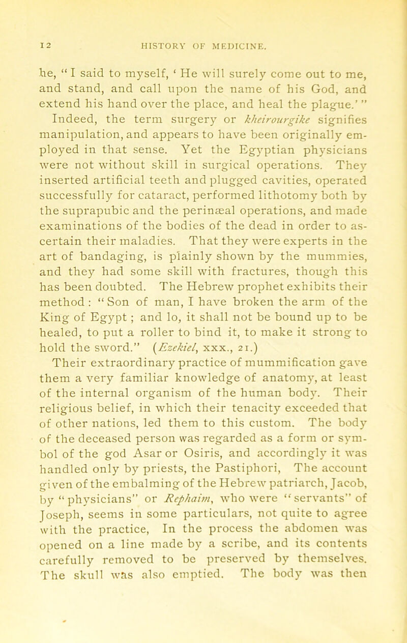 he, “ I said to myself, ‘ He will surely come out to me, and stand, and call upon the name of his God, and extend his hand over the place, and heal the plague.’ ” Indeed, the term surgery or kheirom-gike signifies manipulation, and appears to have been originally em- ployed in that sense. Yet the Eg}’^ptian physicians were not without skill in surgical operations. The}' inserted artificial teeth and plugged cavities, operated successfully for cataract, performed lithotomy both by the suprapubic and the perinaeal operations, and made examinations of the bodies of the dead in order to as- certain their maladies. That they were experts in the art of bandaging, is plainly shown by the mummies, and they had some skill with fractures, though this has been doubted. The Hebrew prophet exhibits their method : “Son of man, I have broken the arm of the King of Egypt ; and lo, it shall not be bound up to be healed, to put a roller to bind it, to make it strong to hold the sword.” {Ezekiel, xxx., 21.) Their extraordinary practice of mummification gave them a very familiar knowledge of anatomy, at least of the internal organism of the human body. Their religious belief, in which their tenacity exceeded that of other nations, led them to this custom. The body of the deceased person was regarded as a form or sym- bol of the god Asar or Osiris, and accordingly it was handled only by priests, the Pastiphori, The account given of the embalming of the Hebrew patriarch, Jacob, by “physicians” or Rephaim, who were “servants” of Joseph, seems in some particulars, not quite to agree with the practice. In the process the abdomen was opened on a line made by a scribe, and its contents carefully removed to be preserved by themselves. The skull was also emptied. The body was then