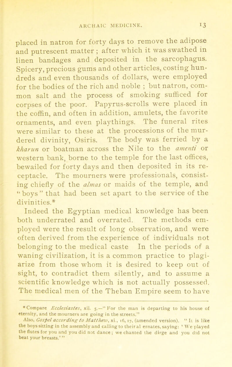 placed in natron for forty days to remove the adipose and putrescent matter ; after which it was swathed in linen bandages and deposited in the sarcophagus. Spicery, precious gums and other articles, costing hun- dreds and even thousands of dollars, were employed for the bodies of the rich and noble ; but natron, com- mon salt and the process of smoking sufficed for corpses of the poor. Papyrus-scrolls were placed in the coffin, and often in addition, amulets, the favorite ornaments, and even playthings. The funeral rites were similar to these at the processions of the mur- dered divinity, Osiris. The body was ferried by a khariin or boatman across the Nile to the ainenti or western bank, borne to the temple for the last offices, bewailed for forty days and then deposited in its re- ceptacle. The mourners were professionals, consist- ing chiefly of the almas or maids of the temple, and “boys” that had been set apart to the service of the divinities.* Indeed the Egyptian medical knowledge has been both underrated and overrated. The methods em- ployed were the result of long observation, and were often derived from the experience of individuals not belonging to the medical caste In the periods of a waning civilization, it is a common practice to plagi- arize from those whom it is desired to keep out of sight, to contradict them silently, and to assume a scientific knowledge which is not actually possessed. The medical men of the Theban Empire seem to have ♦Compare EcclesiasteSy xii. 5.—“For the man is departing to his house of eternity, and the mourners are going in the streets.” Also, Gospel according to Matthew^ xi., 16, 17, (amended version). “ It is like the boys sitting in the assembly and calling to their al ernates, saying: ‘ We played the flutes for you and you did not dance; we chanted the dirge and you did not beat your breasts.’ ”