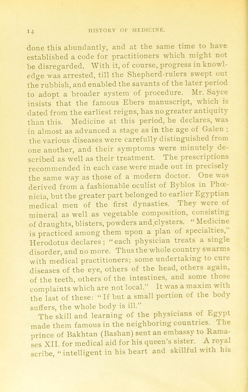 done this abundantly, and at the same time to have established a code for practitioners which might not be disregarded. With it, of course,.progress in knowl- edge was arrested, till the Shepherd-rulers swept out the rubbish, and enabled the savants of the later period to adopt a broader system of procedure. Mr. Sayce insists that the famous Ebers manuscript, which is dated from the earliest reigns, has no greater antiquity than this. Medicine at this period, he declares, was in almost as advanced a stage as in the age of Galen ; the various diseases were carefully distinguished from one another, and their symptoms were minutely de- scribed as well as their treatment. The prescriptions recommended in each case were made out in precisel} the same way as those of a modern doctor. One was derived from a fashionable oculist of Byblos in Phoe- nicia, but the greater part belonged to earlier Egyptian medical men of the first dynasties. They were of mineral as well as vegetable composition, consisting of draughts, blisters, powders and.clysters. “ Medicine is practiced among them upon a plan of specialties, Herodotus declares ; “ each physician treats a single disorder, and no more. Thus the whole country sw arms with medical practitioners; some undertaking to cure diseases of the eye, others of the head, others again, of the teeth, others of the intestines, and some those complaints which are not local.” It was a maxim with the last of these: “ If but a small portion of the body suffers, the whole body is ill.” The skill and learning of the physicians of Egypt made them famous in the neighboring countries. The prince of Bakhtan (Bashan) sent an embassy to Rama- ses XII. for medical aid for his queen’s sister. A royal scribe, “ intelligent in his heart and skillful vith his