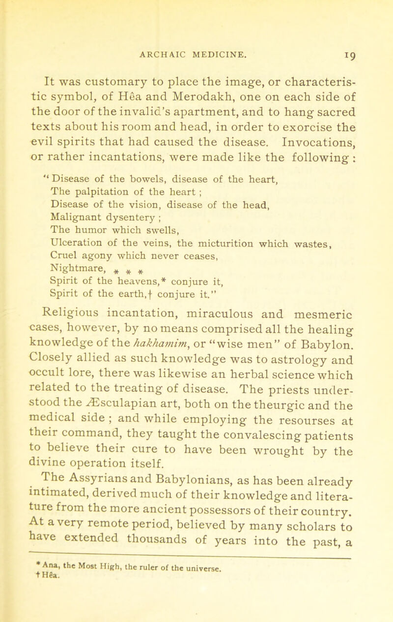 It was customary to place the image, or characteris- tic symbol, of Hea and Merodakh, one on each side of the door of the invalid’s apartment, and to hang sacred texts about his room and head, in order to exorcise the evil spirits that had caused the disease. Invocations, or rather incantations, were made like the following ; ‘‘ Disease of the bowels, disease of the heart, The palpitation of the heart; Disease of the vision, disease of the head, Malignant dysentery ; The humor which swells. Ulceration of the veins, the micturition which wastes, Cruel agony which never ceases. Nightmare, * ^ Spirit of the heavens,* conjure it. Spirit of the earth,f conjure it. Religious incantation, miraculous and mesmeric cases, however, by no means comprised all the healing knowledge of the hakhaviim^ or “wise men” of Babylon. Closely allied as such knowledge was to astrology and occult lore, there was likewise an herbal science which related to the treating of disease. The priests under- stood the ^sculapian art, both on the theurgic and the medical side ; and while employing the resourses at their command, they taught the convalescing patients to believe their cure to have been wrought by the divine operation itself. The Assyrians and Babylonians, as has been already intimated, derived much of their knowledge and litera- ture from the more ancient possessors of their country. At a very remote period, believed by many scholars to have extended thousands of years into the past, a * Ana, the Most High, the ruler of the universe. tH8a.