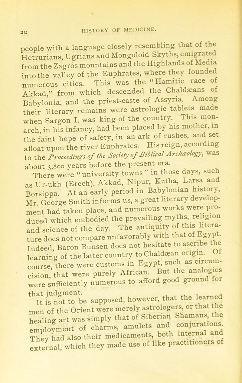 people with a language closely resembling that of the Hetrurians, Ugrians and Mongoloid Skyths, emigrated from the Zagros mountains and the Highlands of Media into the valley of the Euphrates, where they founded numerous cities. This was the “ Hamitic race of Akkad,” from which descended the Chaldaeans of Babylonia, and the priest-caste of Assyria. Among their literary remains were astrologic tablets made when Sargon I. was king of the country. This mon- arch in his infancy, had been placed by his mother, in the faint hope of safety, in an ark of rushes, and set afloat upon the river Euphrates. His reign, according to the Proceedings of the Society of Biblical Archaeology, was about 3,800 years before the present era. There were “ university-towns ” in those days, such as Ur-ukh (Erech), Akkad, Nipur, Kutha, Larsa and Borsippa. At an early period in Babylonian history, Mr George Smith informs us, a great literary develop- ment had taken place, and numerous works were pro- duced which embodied the prevailing myths, religion and science of the day. The antiquity of this litera- ture does not compare unfavorably with that of Egyp • Indeed, Baron Bunsen does not hesitate to ascribe the learning of the latter country to Chaldaean origin. Of course, there were customs in Egypt, such as circum- cision, that were purely African. But the analogies were sufficiently numerous to afiord good ground tor *''lt not to be supposed, however, that the men of the Orient were merely astrologers, or that the healing art was simply that of Siberian Shamans, the Lployment of charms, amulets and conjura tons. They had also their medicaments, both internal an external, which they made use of like practitioners o
