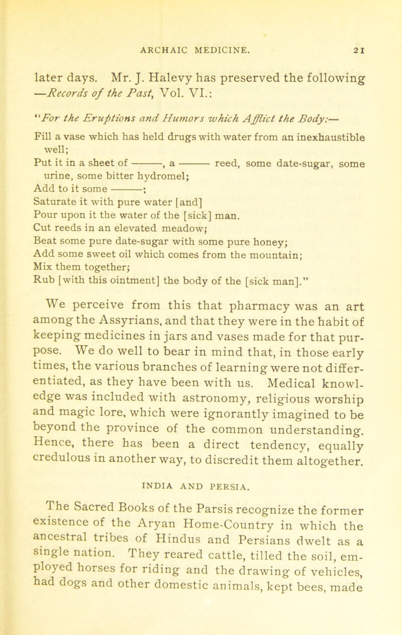 later days. Mr. J. Halevy has preserved the following —Records of the Fast, Vol. VI.: For the Erttptwns and Humors which Afflict the Body:— Fill a vase which has held drugs with water from an inexhaustible well; Put it in a sheet of , a reed, some date-sugar, some urine, some bitter hydromel; Add to it some ; Saturate it with pure water [ and] Pour upon it the water of the [sick] man. Cut reeds in an elevated meadowj Beat some pure date-sugar with some pure honey; Add some sweet oil which comes from the mountain; Mix them together; Rub [with this ointment] the body of the [sick man].’’ We perceive from this that pharmacy was an art among the Assyrians, and that they were in the habit of keeping medicines in jars and vases made for that pur- pose. We do well to bear in mind that, in those early times, the various branches of learning were not differ- entiated, as they have been with us. Medical knowl- edge was included with astronomy, religious worship and magic lore, which were ignorantly imagined to be beyond the province of the common understanding. Hence, there has been a direct tendency, equally credulous in another way, to discredit them altogether. INDIA AND PERSIA. The Sacred Books of the Parsis recognize the former existence of the Aryan Home-Country in which the ancestral tribes of Hindus and Persians dwelt as a single nation. They reared cattle, tilled the soil, em- ployed horses for riding and the drawing of vehicles, had dogs and other domestic animals, kept bees, made