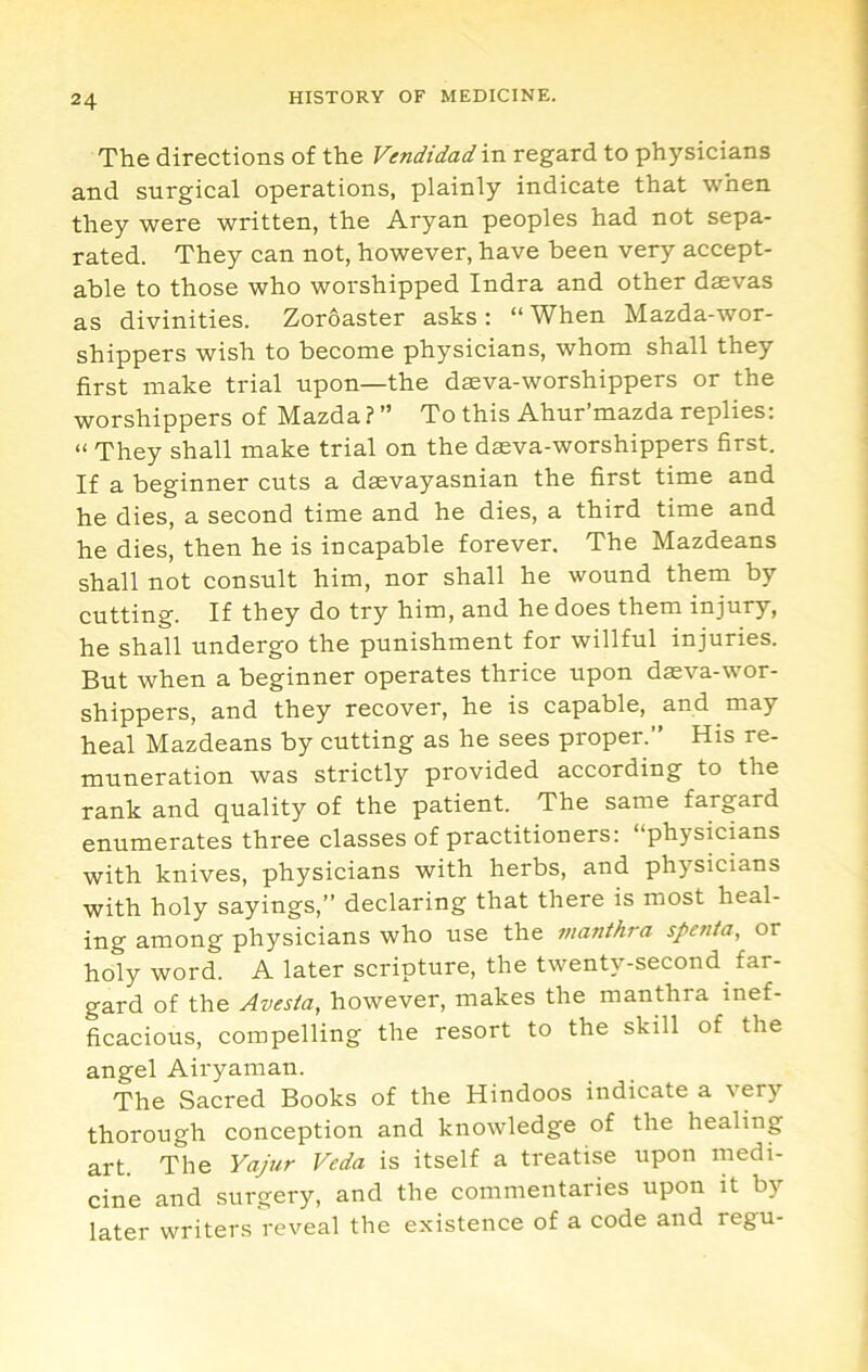 The directions of the Vendidad in regard to physicians and surgical operations, plainly indicate that when they were written, the Aryan peoples had not sepa- rated. They can not, however, have been very accept- able to those who worshipped Indra and other daevas as divinities. Zoroaster asks : “ When Mazda-wor- shippers wish to become physicians, whom shall they first make trial upon—the daeva-worshippers or the worshippers of Mazda ? ” To this Ahur’mazda replies: “ They shall make trial on the daeva-worshippers first. If a beginner cuts a daevayasnian the first time and he dies, a second time and he dies, a third time and he dies, then he is incapable forever. The Mazdeans shall not consult him, nor shall he wound them by cutting. If they do try him, and he does them injury, he shall undergo the punishment for willful injuries. But when a beginner operates thrice upon daeva-wor- shippers, and they recover, he is capable, and may heal Mazdeans by cutting as he sees proper.” His re- muneration was strictly provided according to the rank and quality of the patient. The same fargard enumerates three classes of practitioners: “physicians with knives, physicians with herbs, and physicians with holy sayings,” declaring that there is most heal- ing among physicians who use the vianthra spenia, or holy word. A later scripture, the twenty-second far- gard of the Avesia, however, makes the manthra inef- ficacious, compelling the resort to the skill of the angel Airyaman. The Sacred Books of the Hindoos indicate a very thorough conception and knowledge of the healing art. The Yajur Veda is itself a treatise upon medi- cine and surgery, and the commentaries upon it by later writers reveal the existence of a code and regu-
