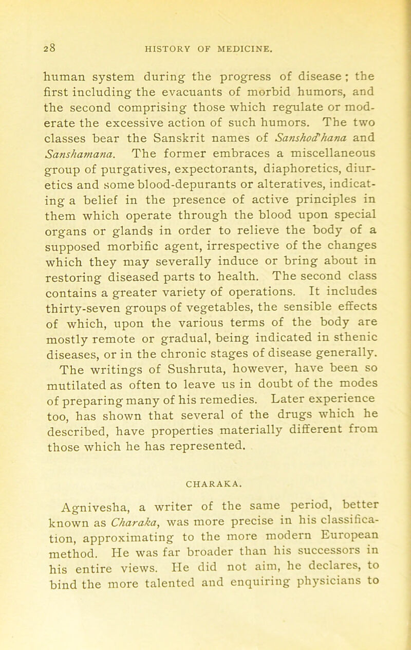 human system during the progress of disease ; the first including the evacuants of morbid humors, and the second comprising those which regulate or mod- erate the excessive action of such humors. The two classes bear the Sanskrit names of Sanshod'hana and Sanshama?ia. The former embraces a miscellaneous group of purgatives, expectorants, diaphoretics, diur- etics and someblood-depurants or alteratives, indicat- ing a belief in the presence of active principles in them which operate through the blood upon special organs or glands in order to relieve the body of a supposed morbific agent, irrespective of the changes which they may severally induce or bring about in restoring diseased parts to health. The second class contains a greater variety of operations. It includes thirty-seven groups of vegetables, the sensible effects of which, upon the various terms of the body are mostly remote or gradual, being indicated in sthenic diseases, or in the chronic stages of disease generally. The writings of Sushruta, however, have been so mutilated as often to leave us in doubt of the modes of preparing many of his remedies. Later experience too, has shown that several of the drugs which he described, have properties materially different from those which he has represented. CHARAKA. Agnivesha, a writer of the same period, better known as Charaka, was more precise in his classifica- tion, approximating to the more modern European He was far broader than his successors in his entire views. He did not aim, he declares, to bind the more talented and enquiring physicians to