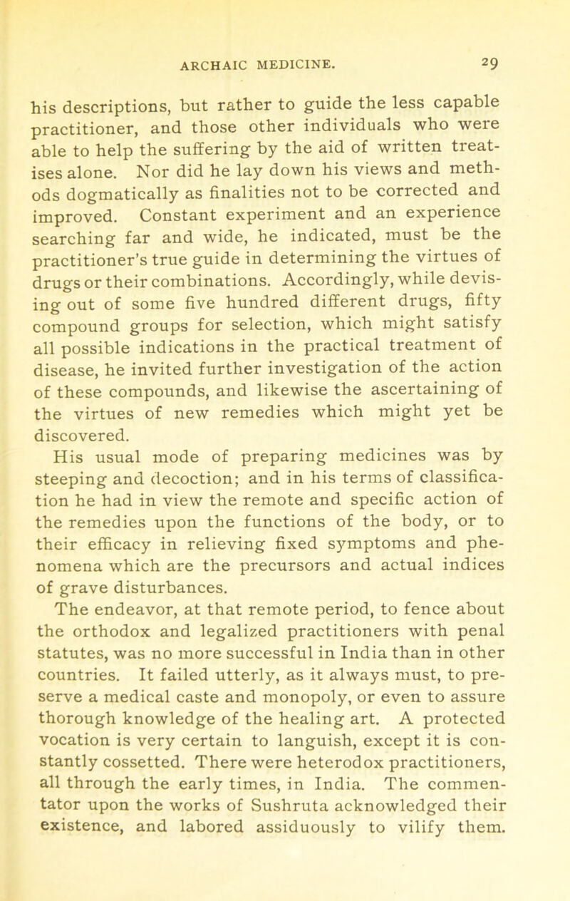 his descriptions, but rather to guide the less capable practitioner, and those other individuals who were able to help the suffering by the aid of written treat- ises alone. Nor did he lay down his views and meth- ods dogmatically as finalities not to be corrected and improved. Constant experiment and an experience searching far and wide, he indicated, must be the practitioner’s true guide in determining the virtues of drugs or their combinations. Accordingly, while devis- ing out of some five hundred different drugs, fifty compound groups for selection, which might satisfy all possible indications in the practical treatment of disease, he invited further investigation of the action of these compounds, and likewise the ascertaining of the virtues of new remedies which might yet be discovered. His usual mode of preparing medicines was by steeping and decoction; and in his terms of classifica- tion he had in view the remote and specific action of the remedies upon the functions of the body, or to their efficacy in relieving fixed symptoms and phe- nomena which are the precursors and actual indices of grave disturbances. The endeavor, at that remote period, to fence about the orthodox and legalized practitioners with penal statutes, was no more successful in India than in other countries. It failed utterly, as it always must, to pre- serve a medical caste and monopoly, or even to assure thorough knowledge of the healing art. A protected vocation is very certain to languish, except it is con- stantly cossetted. There were heterodox practitioners, all through the early times, in India. The commen- tator upon the works of Sushruta acknowledged their existence, and labored assiduously to vilify them.