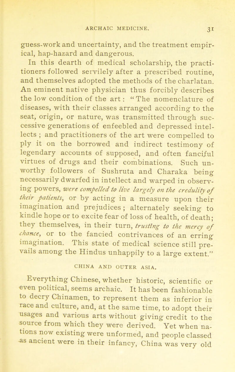 guess-work and uncertainty, and the treatment empir- ical, hap-hazard and dangerous. In this dearth of medical scholarship, the practi- tioners followed servilely after a prescribed routine, and themselves adopted the methods of the charlatan. An eminent native physician thus forcibly describes the low condition of the art; “ The nomenclature of diseases, with their classes arranged according to the seat, origin, or nature, was transmitted through suc- cessive generations of enfeebled and depressed intel- lects ; and practitioners of the art were compelled to ply it on the borrowed and indirect testimony of legendary accounts of supposed, and often fanciful virtues of drugs and their combinations. Such un- worthy followers of Sushruta and Charaka being necessarily dwarfed in intellect and warped in observ- ing powers, were compelled to live largely on the credulity of thetr patients, or by acting in a measure upon their imagination and prejudices ; alternately seeking to kindle hope or to excite fear of loss of health, of death; they themselves, in their turn, trusting to the mercy of chance, or to the fancied contrivances of an erring imagination. This state of medical science still pre- vails among the Hindus unhappily to a large extent.” CHINA AND OUTER ASIA. Everything Chinese, whether historic, scientific or even political, seems archaic. It has been fashionable to decry Chinamen, to represent them as inferior in race and culture, and, at the same time, to adopt their usages and various arts without giving credit to the source from which they were derived. Yet when na- tions now existing were unformed, and people classed •as ancient were in their infancy, China was very old