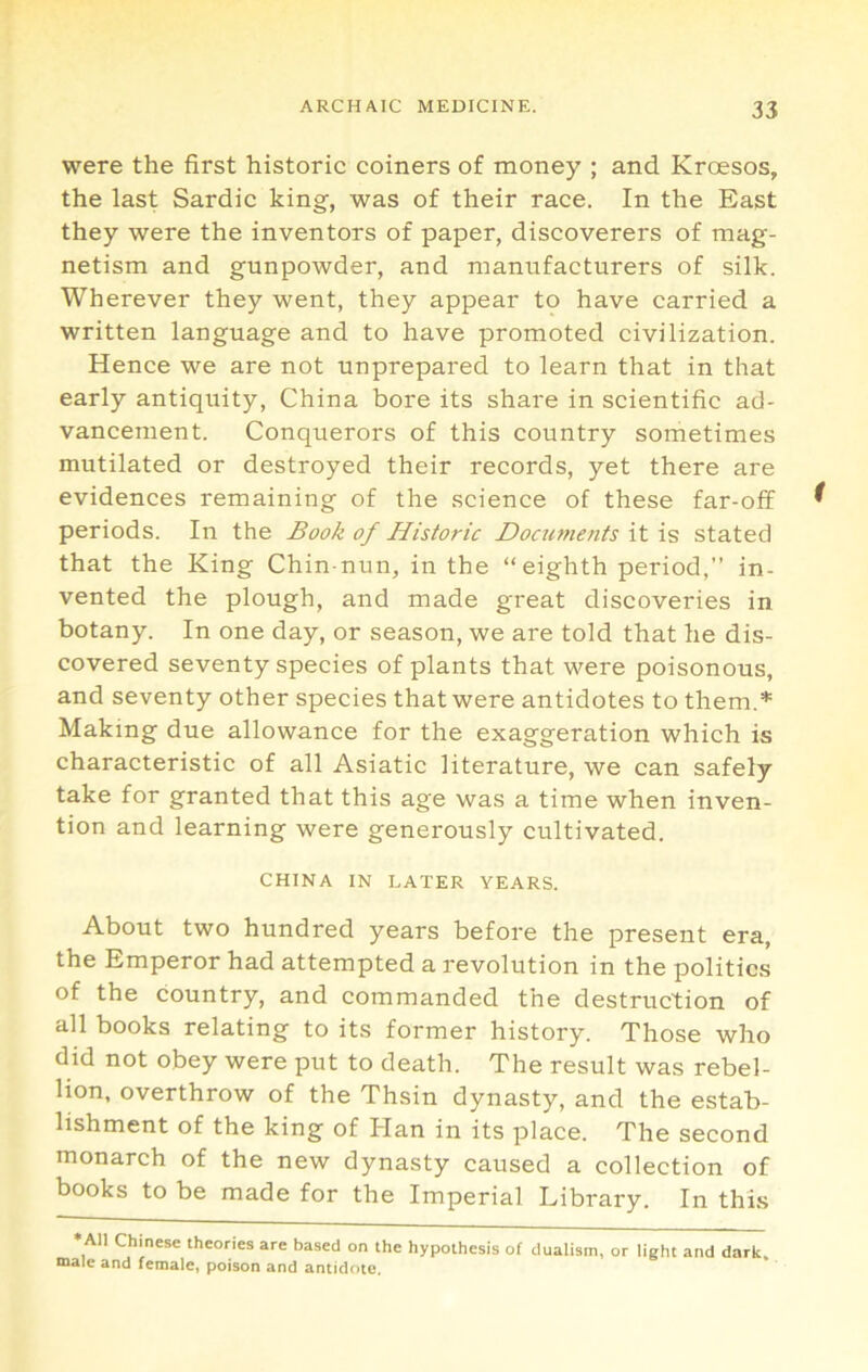 were the first historic coiners of money ; and Kroesos, the last Sardic king, was of their race. In the East they were the inventors of paper, discoverers of mag- netism and gunpowder, and manufacturers of silk. Wherever they went, they appear to have carried a written language and to have promoted civilization. Hence we are not unprepared to learn that in that early antiquity, China bore its share in scientific ad- vancement. Conquerors of this country sometimes mutilated or destroyed their records, yet there are evidences remaining of the science of these far-off periods. In the Book of Historic Documents it is stated that the King Chin-nun, in the “eighth period,’’ in- vented the plough, and made great discoveries in botany. In one day, or season, we are told that he dis- covered seventy species of plants that were poisonous, and seventy other species that were antidotes to them.* Making due allowance for the exaggeration which is characteristic of all Asiatic literature, we can safely take for granted that this age was a time when inven- tion and learning were generously cultivated. CHINA IN LATER YEARS. About two hundred years before the present era, the Emperor had attempted a revolution in the politics of the country, and commanded the destruction of all books relating to its former history. Those who did not obey were put to death. The result was rebel- lion, overthrow of the Thsin dynasty, and the estab- lishment of the king of Han in its place. The second monarch of the new dynasty caused a collection of books to be made for the Imperial Library. In this •AM Chinese theories are based on the hypothesis of dualism, or light and dark, male and female, poison and antidote.