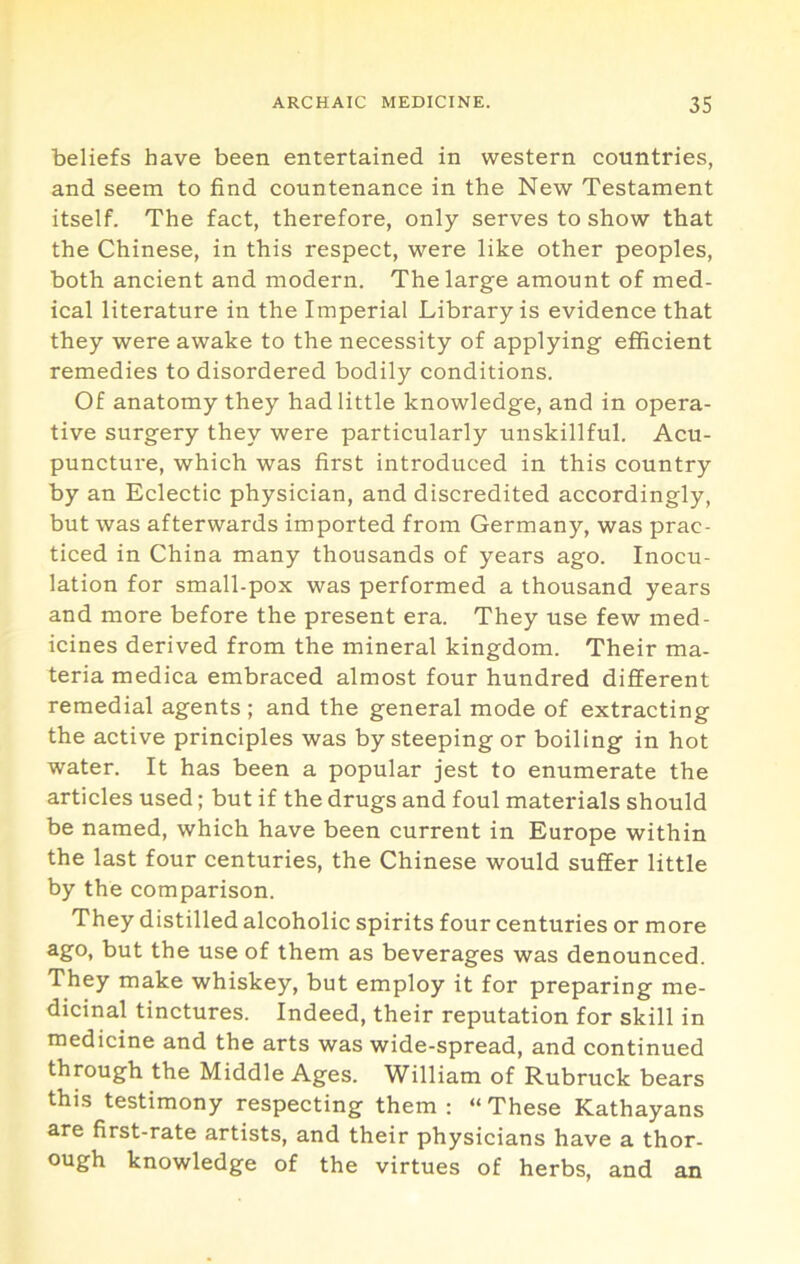 beliefs have been entertained in western countries, and seem to find countenance in the New Testament itself. The fact, therefore, only serves to show that the Chinese, in this respect, were like other peoples, both ancient and modern. The large amount of med- ical literature in the Imperial Library is evidence that they were awake to the necessity of applying efficient remedies to disordered bodily conditions. Of anatomy they had little knowledge, and in opera- tive surgery they were particularly unskillful. Acu- puncture, which was first introduced in this country by an Eclectic physician, and discredited accordingly, but was afterwards imported from Germany, was prac- ticed in China many thousands of years ago. Inocu- lation for small-pox was performed a thousand years and more before the present era. They use few med- icines derived from the mineral kingdom. Their ma- teria medica embraced almost four hundred different remedial agents ; and the general mode of extracting the active principles was by steeping or boiling in hot water. It has been a popular jest to enumerate the articles used; but if the drugs and foul materials should be named, which have been current in Europe within the last four centuries, the Chinese would suffer little by the comparison. They distilled alcoholic spirits four centuries or more ago, but the use of them as beverages was denounced. They make whiskey, but employ it for preparing me- dicinal tinctures. Indeed, their reputation for skill in medicine and the arts was wide-spread, and continued through the Middle Ages. William of Rubruck bears this testimony respecting them: “These Kathayans are first-rate artists, and their physicians have a thor- ough knowledge of the virtues of herbs, and an
