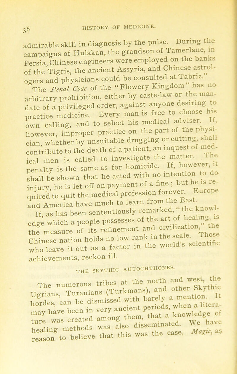 admirable skill in diagnosis by the pulse. During the campaigns of Hulakan, the grandson of Tamerlane, in Persia, Chinese engineers were employed on the banks of the Tigris, the ancient Assyria, and Chinese astrol- ogers and physicians could be consulted at Tabriz.” The Pe7ial Code of the ‘‘Flowery Kingdom has no arbitrary prohibition, either by caste-law or the man- date of a privileged order, against anyone desiring to practice medicine. Every man is free to choose his own calling, and to select his medical adv^ser^ I , however, improper practice on the part of the physi- cian whether by unsuitable drugging or cutting, . contribute to the death of a patient, an inquest of med ical men is called to investigate the matter. The penalty is the same as for homicide. If, however, it Lall be shown that he acted with no intention o do iniury, he is let off on payment of a fine ; but he quired to quit the medical profession forever. Europe and America have much to learn from If, as has been sententiously remarked, the knovvl edge which a people possesses of the art of th? measure of its refinement and Chinese nation holds no low rank in who leave it out as a factor in the world s scienti achievements, reckon ill. the skythic autochthones. at the north and west, the The numerous „,her Skythic TTorians Turanians (iurkmans;, ;:r.rs?u;rr.rr.r-5«..