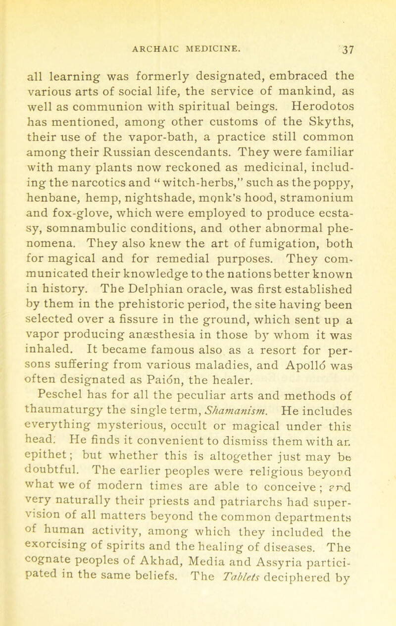 all learning was formerly designated, embraced the various arts of social life, the service of mankind, as well as communion with spiritual beings. Herodotos has mentioned, among other customs of the Skyths, their use of the vapor-bath, a practice still common among their Russian descendants. They were familiar with many plants now reckoned as medicinal, includ- ing the narcotics and “ witch-herbs,” such as the poppy, henbane, hemp, nightshade, mqnk’s hood, stramonium and fox-glove, which were employed to produce ecsta- sy, somnambulic conditions, and other abnormal phe- nomena. They also knew the art of fumigation, both for magical and for remedial purposes. They com- municated their knowledge to the nationsbetter known in history. The Delphian oracle, was first established by them in the prehistoric period, the site having been selected over a fissure in the ground, which sent up a vapor producing anaesthesia in those b)' whom it was inhaled. It became famous also as a resort for per- sons suffering from various maladies, and Apollo was often designated as Paion, the healer. Peschel has for all the peculiar arts and methods of thaumaturgy the single term. Shamanism. He includes everything mysterious, occult or magical under this head; He finds it convenient to dismiss them with an epithet; but whether this is altogether just may be doubtful. The earlier peoples were religious beyond what we of modern times are able to conceive ; ?nd very naturally their priests and patriarchs had super- vision of all matters beyond the common departments of human activity, among which they included the exorcising of spirits and the healing of diseases. The cognate peoples of Akhad, Media and Assyria partici- pated in the same beliefs. The Tablets deciphered by