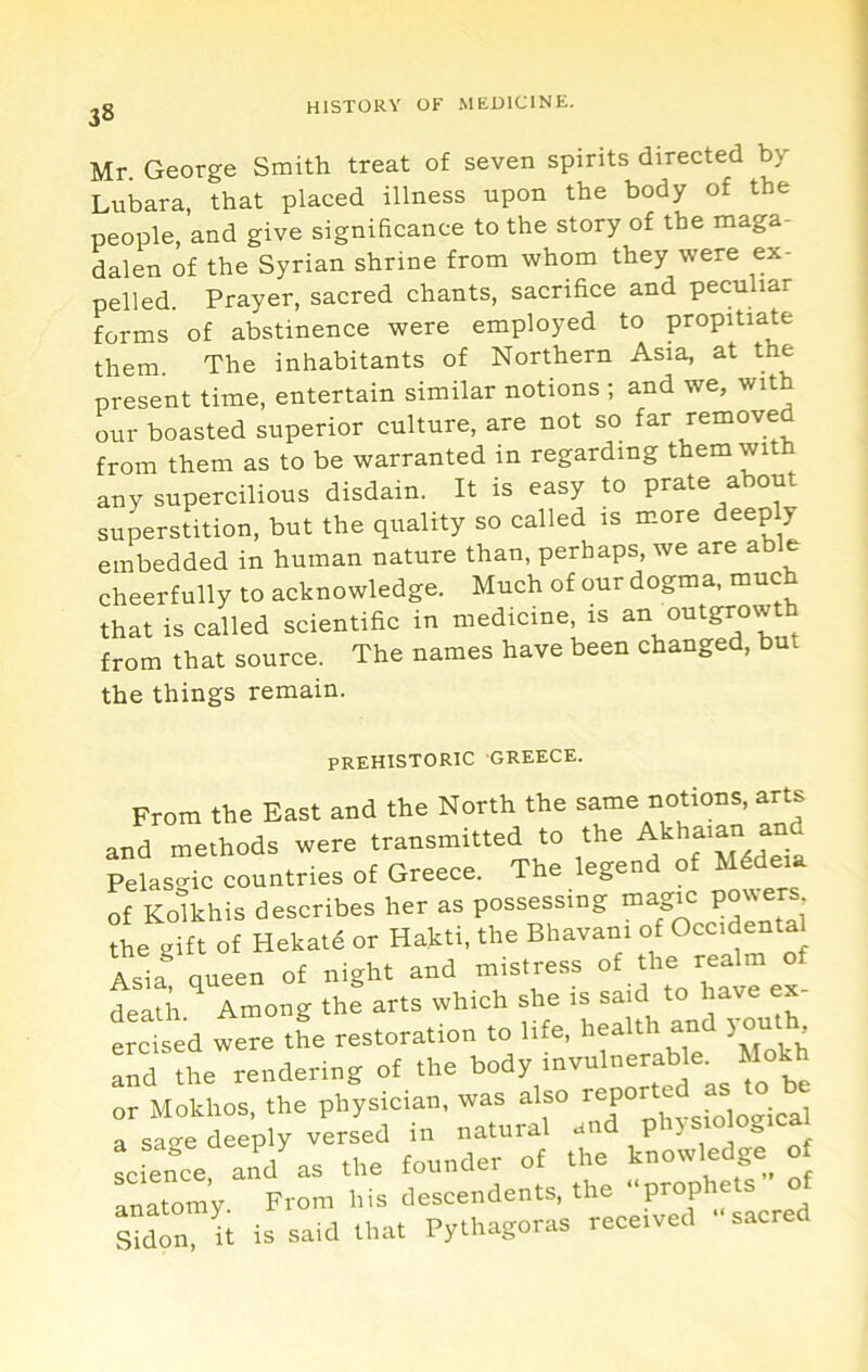 Mr. George Smith treat of seven spirits directed by Lubara, that placed illness upon the body of the people, and give significance to the story of the maga- dalen of the Syrian shrine from whom they were ex- pelled. Prayer, sacred chants, sacrifice and peculiar forms of abstinence were employed to propitiate them. The inhabitants of Northern Asia, at the present time, entertain similar notions ; and we, with our boasted superior culture, are not so far /amoved from them as to be warranted in regarding them with any supercilious disdain. It is easy to prate about superstition, but the quality so called is m.ore deeply embedded in human nature than, perhaps, we are ab e cheerfully to acknowledge. Much of our dogma, much that is called scientific in medicine, is outgrowth from that source. The names have been changed, but the things remain. PREHISTORIC GREECE. From the East and the North the same notions, arts and methods were transmitted to the ^ Pelasc^ic countries of Greece. The legend of M4deia of Ko^lkhis describes her as possessing “^.gic the gift of Hekatd or Hakti, the Bhavani of Lia queen of night and mistress of the realm of latii ^ Among the arts which she is said to have ex- ercised were the restoration to life, ^ and the rendering of the body invulnerable. Mokh or Mokhos, the physician, was also -^,^1 a saije deeply versed in natural and p > ^ , Lfence ^nV as the founder of the knowledge o anatom’y From his deseendents, the oprophets of Md n It is said that Pythagoras reee.ved -saered