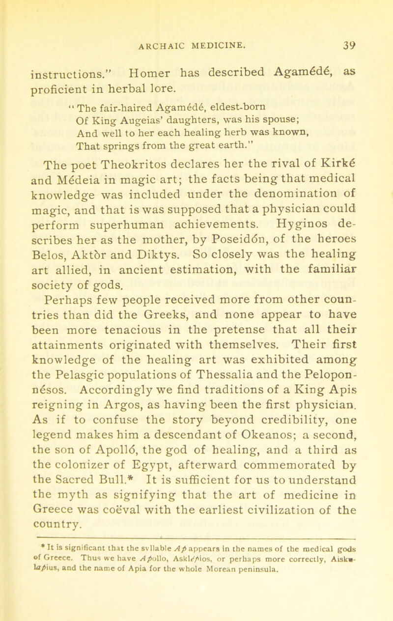 instructions.” Homer has described Agamdd6, as proficient in herbal lore. “The fair-haired Agamede, eldest-born Of King Augeias’ daughters, was his spouse; And well to her each healing herb was known, That springs from the great earth.’’ The poet Theokritos declares her the rival of Kirke and M^deia in magic art; the facts being that medical knowledge was included under the denomination of magic, and that is was supposed that a physician could perform superhuman achievements. Hyginos de- scribes her as the mother, by Poseiddn, of the heroes Belos, Aktbr and Diktys. So closely was the healing art allied, in ancient estimation, with the familiar society of gods. Perhaps few people received more from other coun- tries than did the Greeks, and none appear to have been more tenacious in the pretense that all their attainments originated with themselves. Their first knowledge of the healing art was exhibited among the Pelasgic populations of Thessalia and the Pelopon- n6sos. Accordingly we find traditions of a King Apis reigning in Argos, as having been the first physician. As if to confuse the story beyond credibility, one legend makes him a descendant of Okeanos; a second, the son of Apolld, the god of healing, and a third as the colonizer of Egypt, afterward commemorated by the Sacred Bull.* It is sufficient for us to understand the myth as signifying that the art of medicine in Greece was coeval with the earliest civilization of the country. * It is significant that the svllable appears in the names of the medical gods of Greece. Thus we have ApoUo^ Askli'/'ios, or perhaps more correctly, Aiskn- l<7/ius, and the name of Apia for the whole Morean peninsula.