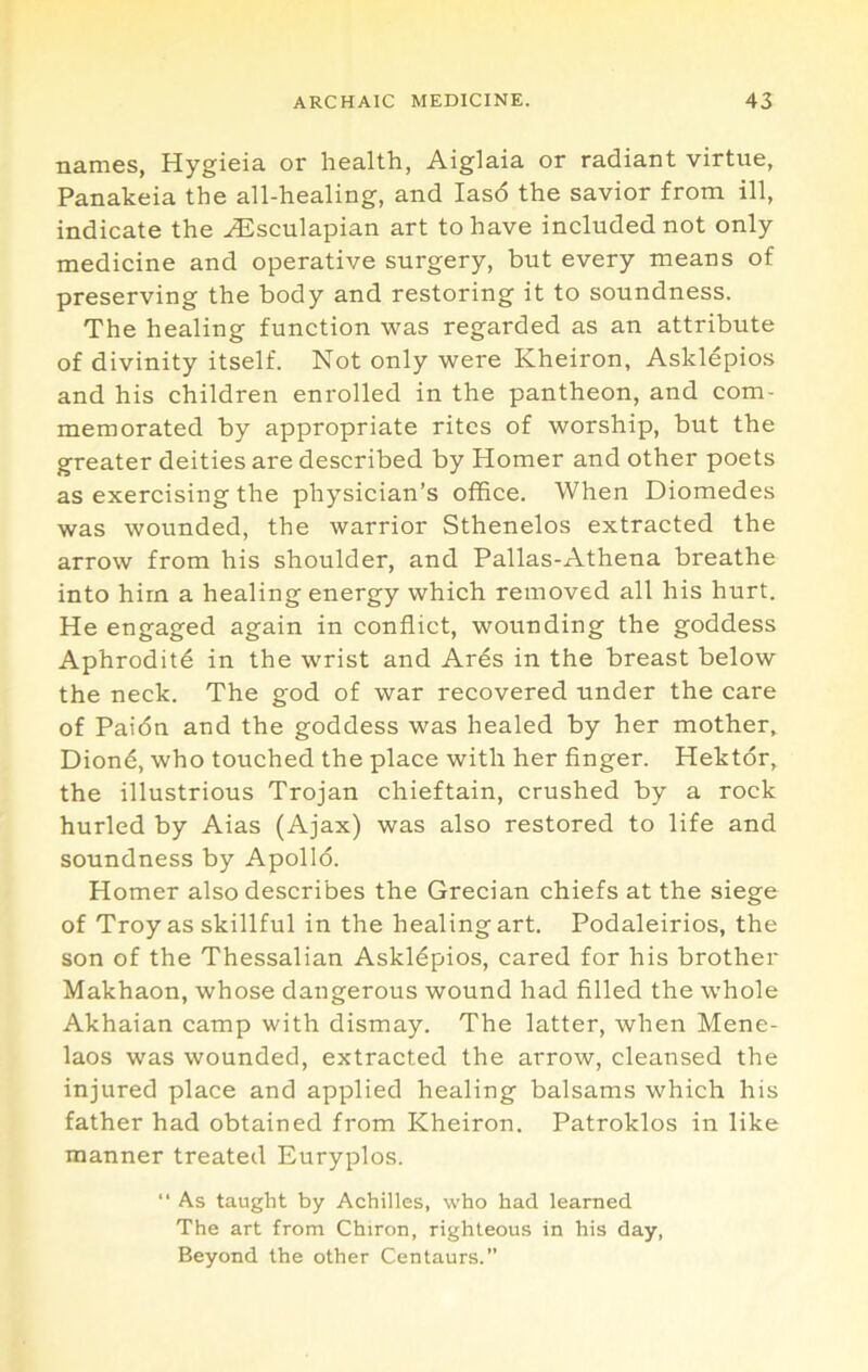 names, Hygieia or health, Aiglaia or radiant virtue, Panakeia the all-healing, and Ias6 the savior from ill, indicate the ^sculapian art to have included not only medicine and operative surgery, but every means of preserving the body and restoring it to soundness. The healing function was regarded as an attribute of divinity itself. Not only were Kheiron, Asklepios and his children enrolled in the pantheon, and com- memorated by appropriate rites of worship, but the greater deities are described by Homer and other poets as exercising the physician’s office. When Diomedes was wounded, the warrior Sthenelos extracted the arrow from his shoulder, and Pallas-Athena breathe into him a healing energy which removed all his hurt. He engaged again in conflict, wounding the goddess Aphrodite in the wrist and Ards in the breast below the neck. The god of war recovered under the care of Paidn and the goddess was healed by her mother, Diond, who touched the place with her finger. Hektor, the illustrious Trojan chieftain, crushed by a rock hurled by Aias (Ajax) was also restored to life and soundness by Apolld. Homer also describes the Grecian chiefs at the siege of Troy as skillful in the healing art. Podaleirios, the son of the Thessalian Askldpios, cared for his brother Makhaon, whose dangerous wound had filled the whole Akhaian camp with dismay. The latter, when Mene- laos was wounded, extracted the arrow, cleansed the injured place and applied healing balsams which his father had obtained from Kheiron. Patroklos in like manner treated Euryplos. “ As taught by Achilles, who had learned The art from Chiron, righteous in his day. Beyond the other Centaurs.”
