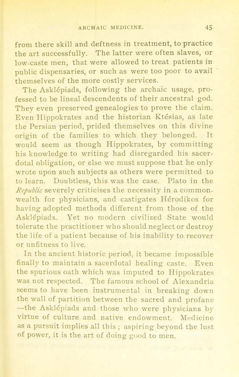 from there skill and deftness in treatment, to practice the art successfully. The latter were often slaves, or low-caste men, that were allowed to treat patients in public dispensaries, or such as were too poor to avail themselves of the more costly services. The Asklepiads, following the archaic usage, pro- fessed to be lineal descendents of their ancestral god. Thev even preserved genealogies to prove the claim. Even Hippokrates and the historian Ktdsias, as late the Persian period, prided themselves on this divine origin of the families to which they belonged. It would seem as though Hippokrates, by committing his knowledge to writing had disregarded his sacer- dotal obligation, or else we must suppose that he only wrote upon such subjects as others were permitted to to learn. Doubtless, this was the case. Plato in the Republic severely criticises the necessity in a common- wealth for physicians, and castigates Herodikos for having adopted methods different from those of the Asklepiads. Yet no modern civilized State would tolerate the practitioner who should neglect or destroy the life of a patient because of his inability to recover or unfitness to live. In the ancient historic period, it became impossible finally to maintain a sacerdotal healing caste. Even the spurious oath which was imputed to Hippokrates was not respected. The famous school of Alexandria seems to have been instrumental in breaking down the wall of partition between the sacred and profane —the Askldpiads and those who were physicians by virtue of culture and native endowment. Medicine as a pursuit implies all this ; aspiring beyond the lust of power, it is the art of doing good to men.