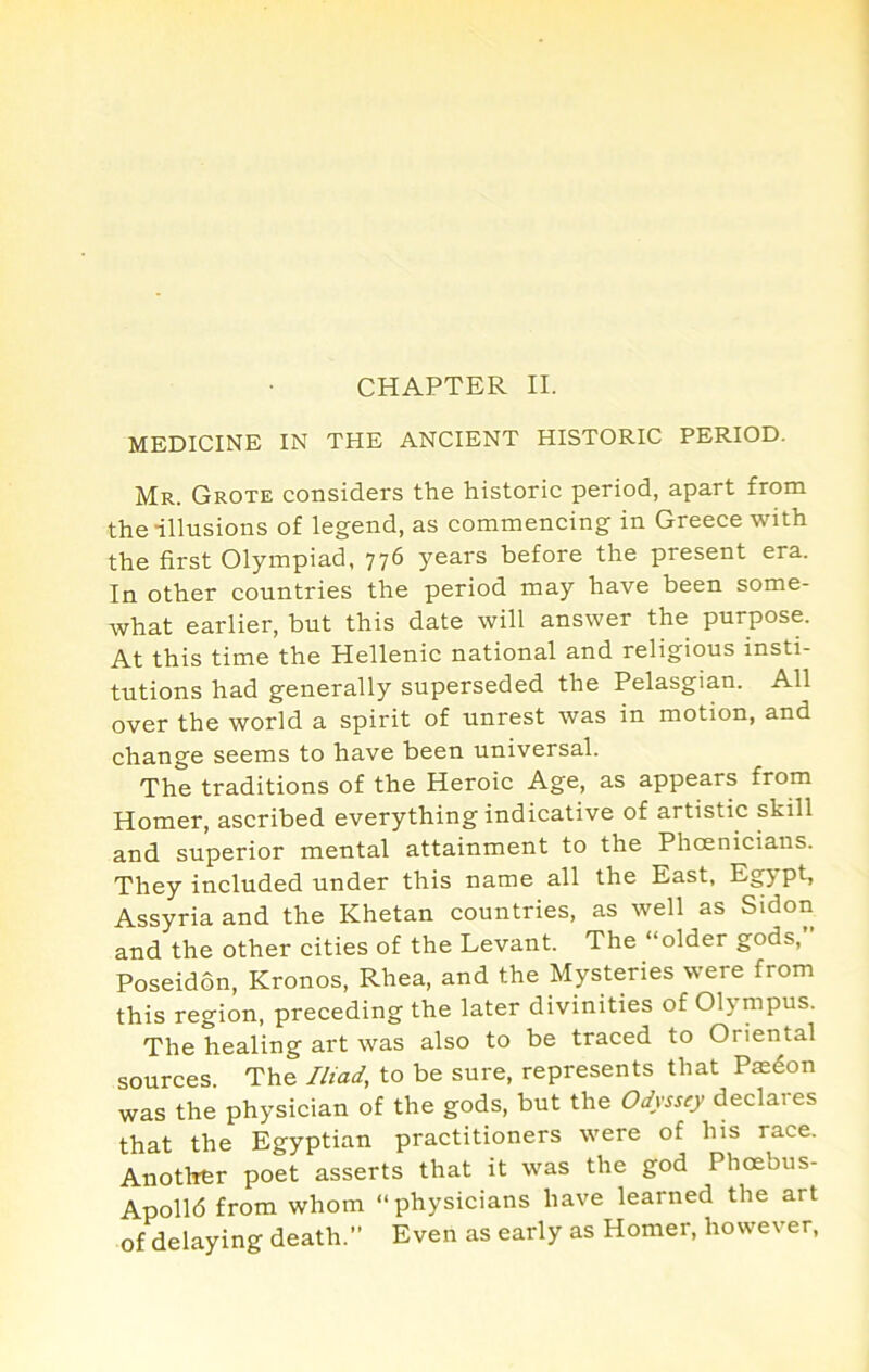 MEDICINE IN THE ANCIENT HISTORIC PERIOD. Mr. Grote considers the historic period, apart from the illusions of legend, as commencing in Greece with the first Olympiad, 776 years before the present era. In other countries the period may have been some- what earlier, but this date will answer the purpose. At this time the Hellenic national and religious insti- tutions had generally superseded the Pelasgian. All over the world a spirit of unrest was in motion, and change seems to have been universal. The traditions of the Heroic Age, as appears from Homer, ascribed everything indicative of artistic skill and superior mental attainment to the Phoenicians. They included under this name all the East, Egypt, Assyria and the Khetan countries, as well as Sidon and the other cities of the Levant. The “older gods, Poseidon, Kronos, Rhea, and the Mysteries were from this region, preceding the later divinities of Olympus. The healing art was also to be traced to Oriental sources. The Iliad, to be sure, represents that Paedon was the physician of the gods, but the Odyssey declares that the Egyptian practitioners were of his race. Another poet asserts that it was the god Phoebus- Apolld from whom “physicians have learned the art of delaying death. Even as early as Homer, however.