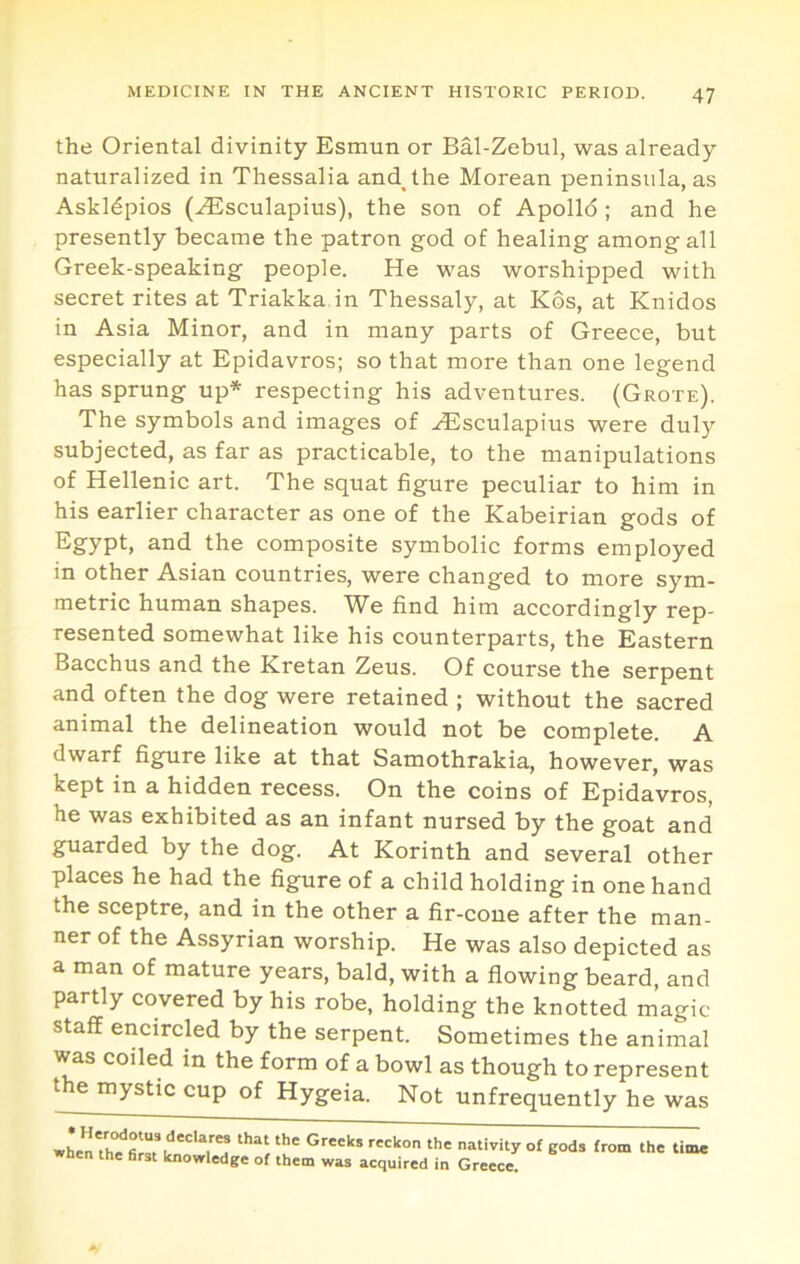 the Oriental divinity Esmun or Bal-Zebul, was already naturalized in Thessalia and^the Morean peninsula, as Askldpios (^sculapius), the son of Apolld ; and he presently became the patron god of healing among all Greek-speaking people. He was worshipped with secret rites at Triakka in Thessaly, at Kos, at Knidos in Asia Minor, and in many parts of Greece, but especially at Epidavros; so that more than one legend has sprung up* respecting his adventures. (Grote). The symbols and images of ^sculapius were duly subjected, as far as practicable, to the manipulations of Hellenic art. The squat figure peculiar to him in his earlier character as one of the Kabeirian gods of Egypt, and the composite symbolic forms employed in other Asian countries, were changed to more sym- metric human shapes. We find him accordingly rep- resented somewhat like his counterparts, the Eastern Bacchus and the Kretan Zeus. Of course the serpent and often the dog were retained ; without the sacred animal the delineation would not be complete. A dwarf figure like at that Samothrakia, however, was kept in a hidden recess. On the coins of Epidavros, he was exhibited as an infant nursed by the goat and guarded by the dog. At Korinth and several other places he had the figure of a child holding in one hand the sceptre, and in the other a fir-cone after the man- ner of the Assyrian worship. He was also depicted as a man of mature years, bald, with a flowing beard, and partly covered by his robe, holding the knotted magic staff encircled by the serpent. Sometimes the animal was coiled in the form of a bowl as though to represent the mystic cup of Hygeia. Not unfrequently he was when'th'^n.f '7'? eods from the time the first knowledge of them was acquired in Greece.