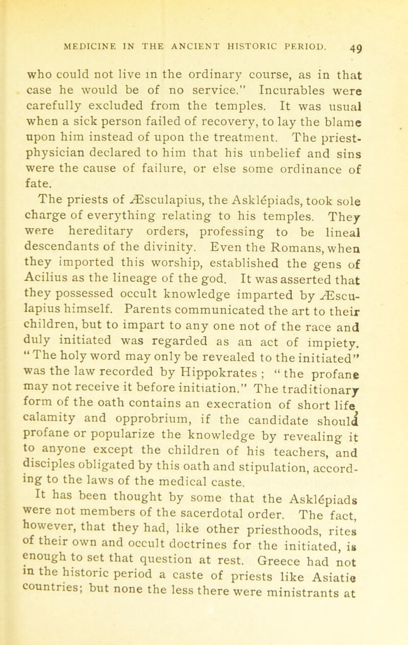 who could not live in the ordinary course, as in that case he would be of no service.” Incurables were carefully excluded from the temples. It was usual when a sick person failed of recovery, to lay the blame upon him instead of upon the treatment. The priest- physician declared to him that his unbelief and sins were the cause of failure, or else some ordinance of fate. The priests of .^sculapius, the Asklepiads, took sole charge of everything relating to his temples. They were hereditary orders, professing to be lineal descendants of the divinity. Even the Romans, when they imported this worship, established the gens of Acilius as the lineage of the god. It was asserted that they possessed occult knowledge imparted by .iEscu- lapius himself. Parents communicated the art to their children, but to impart to any one not of the race and duly initiated was regarded as an act of impiety. “ The holy word may only be revealed to the initiated” was the law recorded by Hippokrates ; “ the profane may not receive it before initiation.” The traditionary form of the oath contains an execration of short life calamity and opprobrium, if the candidate should profane or popularize the knowledge by revealing it to anyone except the children of his teachers, and disciples obligated by this oath and stipulation, accord- ing to the laws of the medical caste. It has been thought by some that the Askldpiads were not members of the sacerdotal order. The fact, however, that they had, like other priesthoods, rites of their own and occult doctrines for the initiated, is enough to set that question at rest. Greece had not m the historic period a caste of priests like Asiatio countries; but none the less there were ministrants at