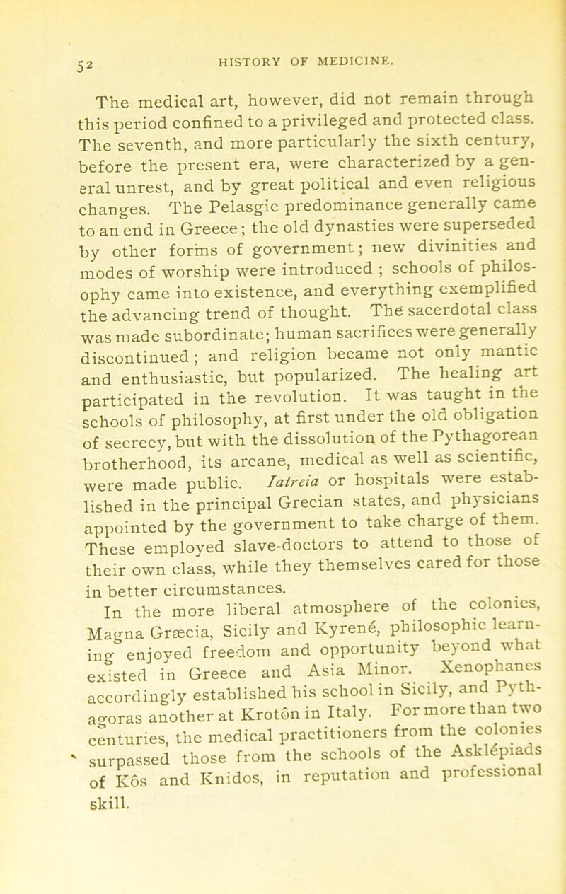 The medical art, however, did not remain through this period confined to a privileged and protected class. The seventh, and more particularly the sixth century, before the present era, were characterized by a gen- eral unrest, and by great political and even religious changes. The Pelasgic predominance generally came to an end in Greece; the old dynasties were superseded by other forins of government; new divinities and modes of worship were introduced ; schools of philos- ophy came into existence, and everything exemplified the advancing trend of thought. The sacerdotal class was made subordinate; human sacrifices were generally discontinued ; and religion became not only mantic and enthusiastic, but popularized. The healing art participated in the revolution. It was taught in the schools of philosophy, at first under the old obligation of secrecy, but with the dissolution of the Pythagorean brotherhood, its arcane, medical as well as scientific, were made public. laireia or hospitals were estab- lished in the principal Grecian states, and ph5’sicians appointed by the government to take charge of them. These employed slave-doctors to attend to those of their own class, while they themselves cared for those in better circumstances. In the more liberal atmosphere of the colonies, Magna Graecia, Sicily and Kyrend, philosophic learn- ing enjoyed freedom and opportunity beyond what existed in Greece and Asia Minor. Xenophanes accordingly established his school in Sicily, and Pyth- ao-oras another at Kroton in Italy. For more than two centuries, the medical practitioners from the colonies ' surpassed those from the schools of the Askldpiads of Kos and Knidos, in reputation and professional skill.