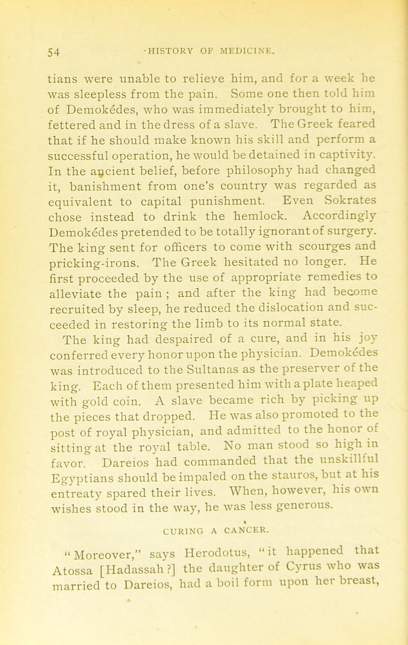 tians were unable to relieve him, and for a week he was sleepless from the pain. Some one then told him of Demokedes, who was immediately brought to him, fettered and in the dress of a slave. The Greek feared that if he should make known his skill and perform a successful operation, he would be detained in captivity. In the aijcient belief, before philosophy had changed it, banishment from one’s country was regarded as equivalent to capital punishment. Even Sokrates chose instead to drink the hemlock. Accordingly Demokedes pretended to be totally ignorant of surgery. The king sent for officers to come with scourges and pricking-irons. The Greek hesitated no longer. He first proceeded by the use of appropriate remedies to alleviate the pain ; and after the king had become recruited by sleep, he reduced the dislocation and suc- ceeded in restoring the limb to its normal state. The king had despaired of a cure, and in his joy conferred every honor upon the physician. Demokedes was introduced to the Sultanas as the preserver of the king. Each of them presented him with a plate heaped with gold coin. A slave became rich by picking up the pieces that dropped. He was also promoted to the post of royal physician, and admitted to the honor of sitting at the royal table. No man stood so high in favor. Dareios had commanded that the unskillful Egyptians should be impaled on the stauros, but at his entreaty spared their lives. When, however, his own wishes stood in the way, he was less generous. » CURING A CANCER. “ Moreover,” says Herodotus, “ it happened that Atossa [Hadassah ?] the daughter of Cyrus who was married to Dareios, had a boil form upon her breast,
