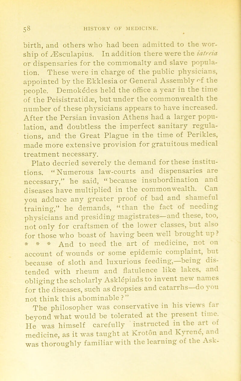 bil'th, and others who had been admitted to the wor- ship of ^sculapins. In addition there were the iatreia or dispensaries for the commonalty and slave popula- tion. These were in charge of the public physicians, appointed by the Ekklesia or General Assembly of the people. Demokedes held the office a year in the time of the Peisistratidse, but under the commonwealth the number of these physicians appears to have increased. After the Persian invasion Athens had a larger popu- lation, and doubtless the imperfect sanitary regula- tions, and the Great Plague in the time of Perikles, made more extensive provision for gratuitous medical treatment necessary. Plato decried severely the demand for these institu- tions. “Numerous law-courts and dispensaries are necessary,” he said, “because insubordination and diseases have multiplied in the commonwealth. Can you adduce any greater proof of bad and shameful training,” he demands, “than the fact of needing physicians and presiding magistrates—and these, too, not only for craftsmen of the lower classes, but also for those wdio boast of having been well brought up? * * * And to need the art of medicine, not on account of wounds or some epidemic complaint, but because of sloth and luxurious feeding,—being dis- tended with rheum and flatulence like lakes, and obliging the scholarly Askldpiads to invent new names for the diseases, such as dropsies and catarrhs do you not think this abominable ? ” The philosopher was conservative in his views far beyond what would be tolerated at the present time. He was himself carefully instructed in the art of medicine, as it was taught at Krotdn and kyrene, and was thoroughly familiar with the learning of the Ask-