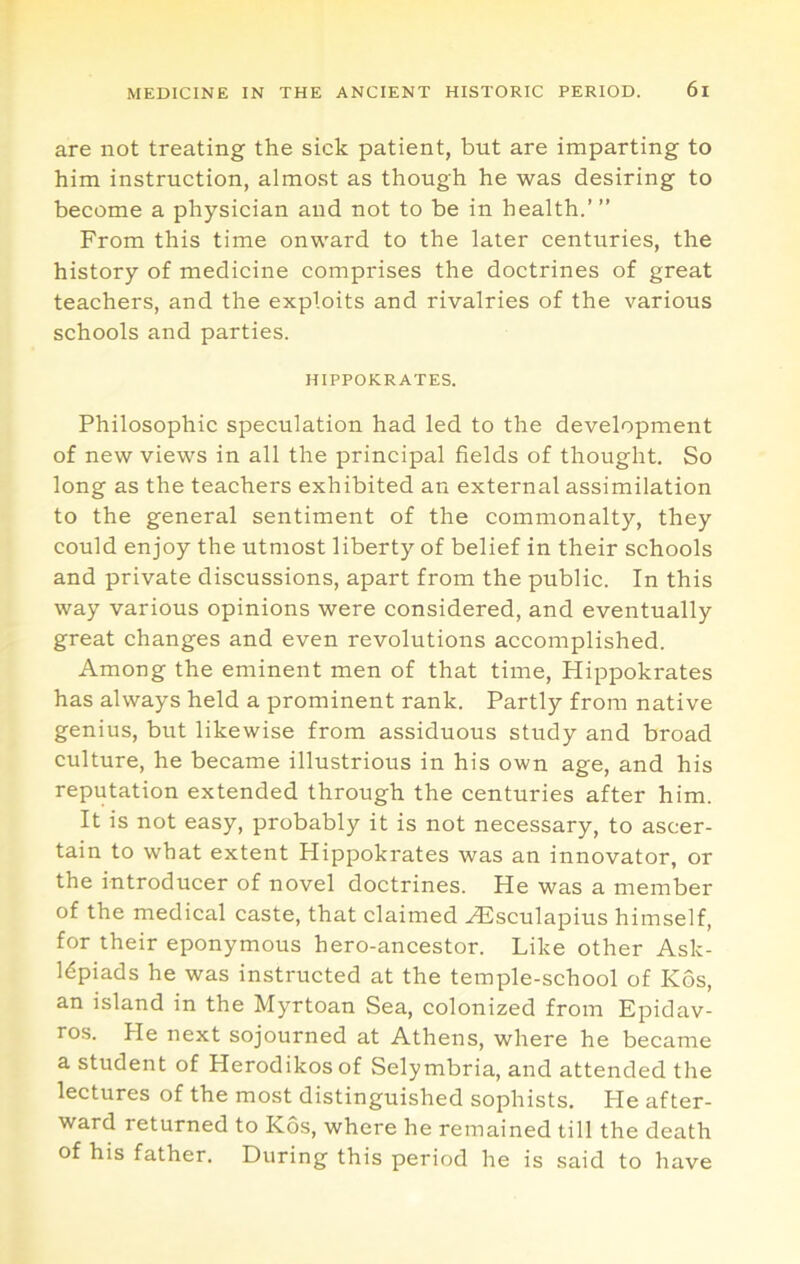are not treating the sick patient, but are imparting to him instruction, almost as though he was desiring to become a physician and not to be in health.’ ” From this time onward to the later centuries, the history of medicine comprises the doctrines of great teachers, and the exploits and rivalries of the various schools and parties. HIPPOKRATES. Philosophic speculation had led to the development of new views in all the principal fields of thought. So long as the teachers exhibited an external assimilation to the general sentiment of the commonalty, they could enjoy the utmost liberty of belief in their schools and private discussions, apart from the public. In this way various opinions were considered, and eventually great changes and even revolutions accomplished. Among the eminent men of that time, Hippokrates has always held a prominent rank. Partly from native genius, but likewise from assiduous study and broad culture, he became illustrious in his own age, and his reputation extended through the centuries after him. It is not easy, probably it is not necessary, to ascer- tain to what extent Hippokrates was an innovator, or the introducer of novel doctrines. He was a member of the medical caste, that claimed Aesculapius himself, for their eponymous hero-ancestor. Like other Ask- l^piads he was instructed at the temple-school of Kos, an island in the Myrtoan Sea, colonized from Epidav- ros. He next sojourned at Athens, where he became a student of Herodikosof Selymbria, and attended the lectures of the most distinguished sophists. He after- ward returned to Kos, where he remained till the death of his father. During this period he is said to have