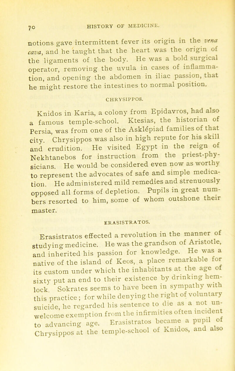 notions gave intermittent fever its origin in the vena cava, and he taught that the heart was the origin of the ligaments of the body. He was a bold surgical operator, removing the uvula in cases of inflamma- tion, and opening the abdomen in iliac passion, that he might restore the intestines to normal position. CHRYSIPPOS. Knidos in Karia, a colony from Epidavros, had also a famous temple-school. Ktesias, the historian of Persia, was from one of the Askldpiad families of that city. Chrysippos was also in high repute for his skill and erudition. He visited Egypt in the reign of Nekhtanebos for instruction from the priest-phy- sicians. He would be considered even now as worthy to represent the advocates of safe and simple medica- tion. He administered mild remedies and strenuously opposed all forms of depletion. Pupils in great num- bers resorted to him, some of whom outshone their master. ERASISTRATOS. Erasistratos effected a revolution in the manner of studying medicine. He was the grandson of Aristotle, and inherited his passion for knowledge. He was a native of the island of Keos, a place remarkable for its custom under which the inhabitants at the age of sixty put an end to their existence by drinking hem- lock Sokrales seems to have been in sympathy with this practice ; for while denying the right of voluntary suicide, he regarded his sentence to die as a not un- welcome exemption from the infirmities often incident to advancing age. Erasistratos became a pupil of Chrysippos at the temple-school of knidos, and also