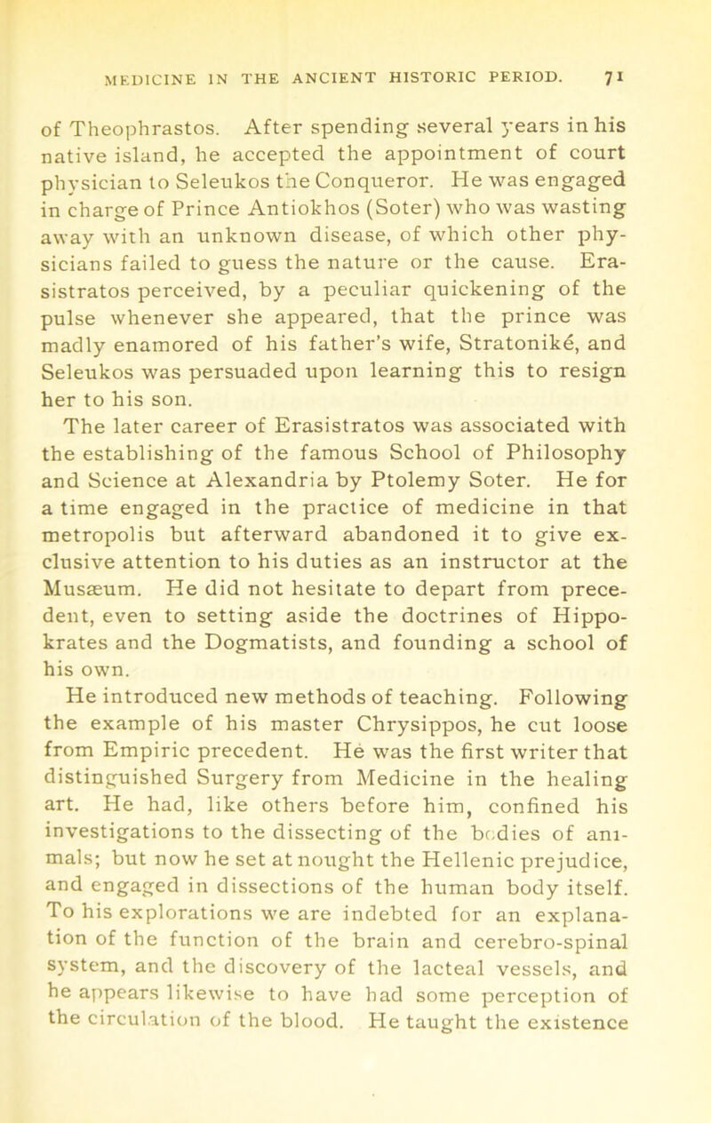 of Theophrastos. After spending several years in his native island, he accepted the appointment of court physician to Seleukos the Conqueror. He was engaged in charge of Prince Antiokhos (Soter) who was wasting away with an unknown disease, of which other phy- sicians failed to guess the nature or the cause. Era- sistratos perceived, by a peculiar quickening of the pulse whenever she appeared, that the prince was madly enamored of his father’s wife, Stratonike, and Seleukos was persuaded upon learning this to resign her to his son. The later career of Erasistratos was associated with the establishing of the famous School of Philosophy and Science at Alexandria by Ptolemy Soter. He for a time engaged in the practice of medicine in that metropolis but afterward abandoned it to give ex- clusive attention to his duties as an instructor at the Musasum. He did not hesitate to depart from prece- dent, even to setting aside the doctrines of Hippo- krates and the Dogmatists, and founding a school of his own. He introduced new methods of teaching. Following the example of his master Chrysippos, he cut loose from Empiric precedent. He was the first writer that distinguished Surgery from Medicine in the healing art. He had, like others before him, confined his investigations to the dissecting of the br.dies of ani- mals; but now he set at nought the Hellenic prejudice, and engaged in dissections of the human body itself. To his explorations we are indebted for an explana- tion of the function of the brain and cerebro-spinal system, and the discovery of the lacteal vessels, and he appears likewise to have had some perception of the circulation of the blood. He taught the existence
