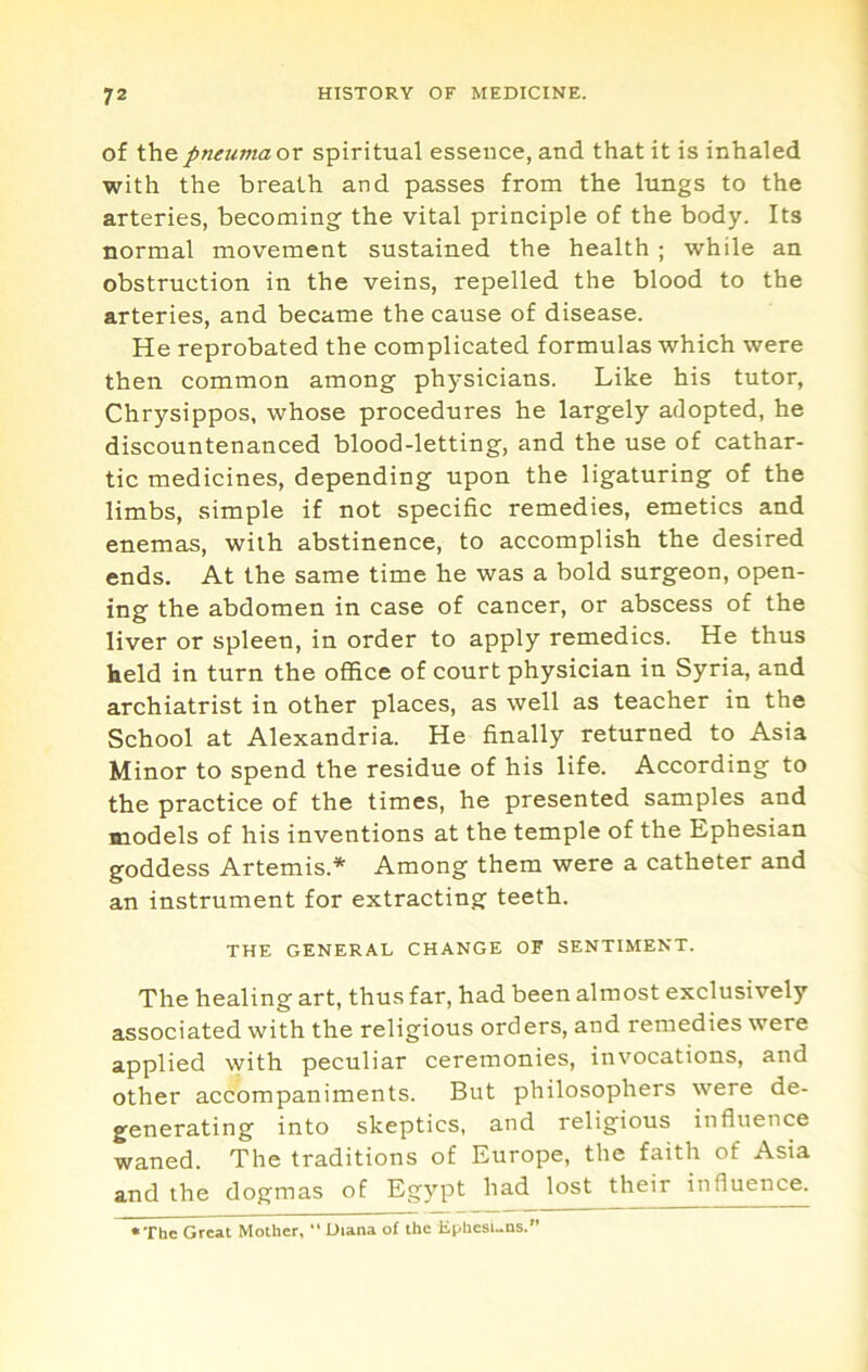of ihe pneuma or spiritual essence, and that it is inhaled with the breath and passes from the lungs to the arteries, becoming the vital principle of the body. Its normal movement sustained the health ; while an obstruction in the veins, repelled the blood to the arteries, and became the cause of disease. He reprobated the complicated formulas which were then common among physicians. Like his tutor, Chrysippos, whose procedures he largely adopted, he discountenanced blood-letting, and the use of cathar- tic medicines, depending upon the ligaturing of the limbs, simple if not specific remedies, emetics and enemas, with abstinence, to accomplish the desired ends. At the same time he was a bold surgeon, open- ing the abdomen in case of cancer, or abscess of the liver or spleen, in order to apply remedies. He thus held in turn the office of court physician in Syria, and archiatrist in other places, as well as teacher in the School at Alexandria. He finally returned to Asia Minor to spend the residue of his life. According to the practice of the times, he presented samples and models of his inventions at the temple of the Ephesian goddess Artemis.* Among them were a catheter and an instrument for extracting teeth. THE GENERAL CHANGE OF SENTIMENT. The healing art, thus far, had been almost exclusively associated with the religious orders, and remedies were applied with peculiar ceremonies, invocations, and other accompaniments. But philosophers were de- generating into skeptics, and religious influence waned. The traditions of Europe, the faith of Asia and the dogmas of Egypt had lost their influence. •The Great Mother,  Diana of the Ephesuns.