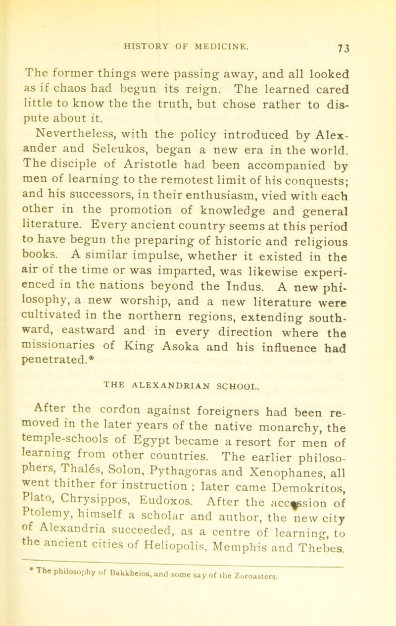 The former things were passing away, and all looked as if chaos had begun its reign. The learned cared little to know the the truth, but chose rather to dis- pute about it. Nevertheless, with the policy introduced by Alex- ander and Seleukos, began a new era in the world. The disciple of Aristotle had been accompanied by men of learning to the remotest limit of his conquests; and his successors, in their enthusiasm, vied with each other in the promotion of knowledge and general literature. Every ancient country seems at this period to have begun the preparing of historic and religious books. A similar impulse, whether it existed in the air of the time or was imparted, was likewise experi- enced in the nations beyond the Indus. A new phi- losophy, a new worship, and a new literature were cultivated in the northern regions, extending south- ward, eastward and in every direction where the missionaries of King Asoka and his influence had penetrated.* THE ALEXANDRIAN SCHOOL. After the cordon against foreigners had been re- moved in the later years of the native monarchy, the temple-schools of Egypt became a resort for men of learning from other countries. The earlier philoso- phers, Thalds, Solon, Pythagoras and Xenophanes, all went thither for instruction ; later came Demokritos, Plato, Chrysippos, Eudoxos. After the acc^sion of Ptolemy, himself a scholar and author, the new city of Alexandria succeeded, as a centre of learning, to the ancient cities of Heliopolis, Memphis and Thebes. * The philoso;)hy of Bakkheios, and some say of ilic Zoroasters.